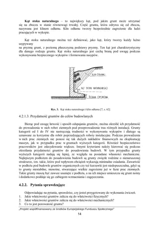 „Projekt współfinansowany ze środków Europejskiego Funduszu Społecznego”
14
Kąt stoku naturalnego – to największy kąt, pod jakim grunt może utrzymać
się na zboczu w stanie równowagi trwałej. Część gruntu, która odrywa się od zbocza,
nazywana jest klinem odłamu. Klin odłamu tworzy bezpośrednie zagrożenie dla ludzi
pracujących w wykopie.
Kąt stoku naturalnego można też definiować, jako kąt, który tworzy każdy luźno
usypywany
na pryzmę grunt, z poziomą płaszczyzną podstawy pryzmy. Ten kąt jest charakterystyczny
dla danego rodzaju gruntu. Kąt stoku naturalnego jest cechą braną pod uwagę podczas
wykonywania bezpiecznego wykopów i formowania nasypów.
Rys. 3. Kąt stoku naturalnego i klin odłamu [7, s. 62]
4.2.1.3. Przydatność gruntów do celów budowlanych
Biorąc pod uwagę łatwość i sposób odspajania gruntów, można określić ich przydatność
do prowadzenia w nich robot ziemnych pod przeprowadzenie tras różnych instalacji. Grunty
kategorii od I do IV nie nastręczają trudności w wykonywaniu wykopów i dlatego są
uznawane za korzystne dla robót poprzedzających roboty instalacyjne. Podczas prowadzenia
w nich prac ziemnych nie ponosi się tak dużych nakładów finansowych na eksploatację
maszyn, jak w przypadku prac w gruntach wyższych kategorii. Również bezpieczeństwo
pracowników jest zdecydowanie większe. Innymi kryteriami należy kierować się podczas
określania przydatności gruntów do posadowienia budowli. W tym przypadku grunty
wyższych kategorii nadają się lepiej, ze względu na posiadane własności mechaniczne.
Najlepszym podłożem do posadowienia budowli są grunty zwięzłe rodzime o nienaruszonej
strukturze, tzn. takie, które pod wpływem obciążeń wykazują minimalne osiadania. Zawartość
w podłożu pod budowle gruntów organicznych czy też kurzawki jest niedopuszczalna, gdyż są
to grunty niestabilne, nienośne, stwarzające wielkie zagrożenie już w fazie prac ziemnych.
Takie grunty muszą być zawsze usunięte z podłoża, a na ich miejsce umieszcza się grunt nośny
i dodatkowo poddaje się go zabiegom wzmacniania i zagęszczania.
4.2.2. Pytania sprawdzające
Odpowiadając na pytania, sprawdzisz, czy jesteś przygotowany do wykonania ćwiczeń.
1. Jakie właściwości gruntów zalicza się do właściwości fizycznych?
2. Jakie właściwości gruntów zalicza się do właściwości mechanicznych?
3. Co to jest porowatość gruntu?
 