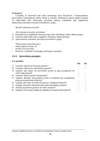 „Projekt współfinansowany ze środków Europejskiego Funduszu Społecznego”
16
Ćwiczenie 2
Uzasadnij, że znajomość kąta stoku naturalnego może decydować o bezpieczeństwie
pracowników wykonujących roboty ziemne w wykopie. Wykonaj na arkuszu papieru formatu
A1 odpowiedni szkic ilustracyjny, przydatny podczas wyjaśniania tego zagadnienia.
Zaprezentuj wykonane ćwiczenie uczestnikom z grupy.
Sposób wykonania ćwiczenia
Aby wykonać ćwiczenie, powinieneś:
1) przeanalizować zagadnienie dotyczące kąta stoku naturalnego i klina odłamu gruntu,
2) wykonać odpowiedni szkic na papierze, ilustrujący zadany problem,
3) zaprezentować wykonane ćwiczenie uczestnikom z grupy.
Wyposażenie stanowiska pracy:
– arkusz papieru formatu A1,
– przybory do rysowania,
− literatura z rozdziału 6 zawierająca informacje o gruntach.
4.2.4. Sprawdzian postępów
Czy potrafisz:
Tak Nie
1) wymienić właściwości fizyczne gruntów?  
2) wymienić właściwości mechaniczne gruntów?  
3) wyjaśnić, jaki wpływ ma porowatość gruntu na jego przydatność do
celów budowlanych?  
4) wymienić frakcje gruntów niespoistych?  
5) wyjaśnić, dlaczego wytrzymałość gruntu na ściskanie jest uwzględniana
podczas posadowienia obiektów?  
6) wyjaśnić, jak wiąże się ściśliwość gruntu z osiadaniem budowli?  
7) wyjaśnić znaczenie znajomości kąta stoku naturalnego gruntów?  
8) określić przydatność gruntów do robót ziemnych?  
9) wyjaśnić, które grunty nadają się najlepiej do posadowienia budowli?  
 