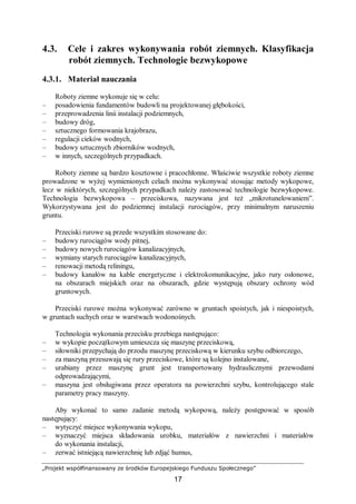 „Projekt współfinansowany ze środków Europejskiego Funduszu Społecznego”
17
4.3. Cele i zakres wykonywania robót ziemnych. Klasyfikacja
robót ziemnych. Technologie bezwykopowe
4.3.1. Materiał nauczania
Roboty ziemne wykonuje się w celu:
– posadowienia fundamentów budowli na projektowanej głębokości,
– przeprowadzenia linii instalacji podziemnych,
– budowy dróg,
– sztucznego formowania krajobrazu,
– regulacji cieków wodnych,
– budowy sztucznych zbiorników wodnych,
– w innych, szczególnych przypadkach.
Roboty ziemne są bardzo kosztowne i pracochłonne. Właściwie wszystkie roboty ziemne
prowadzone w wyżej wymienionych celach można wykonywać stosując metody wykopowe,
lecz w niektórych, szczególnych przypadkach należy zastosować technologie bezwykopowe.
Technologia bezwykopowa – przeciskowa, nazywana jest też „mikrotunelowaniem”.
Wykorzystywana jest do podziemnej instalacji rurociągów, przy minimalnym naruszeniu
gruntu.
Przeciski rurowe są przede wszystkim stosowane do:
– budowy rurociągów wody pitnej,
– budowy nowych rurociągów kanalizacyjnych,
– wymiany starych rurociągów kanalizacyjnych,
– renowacji metodą reliningu,
– budowy kanałów na kable energetyczne i elektrokomunikacyjne, jako rury osłonowe,
na obszarach miejskich oraz na obszarach, gdzie występują obszary ochrony wód
gruntowych.
Przeciski rurowe można wykonywać zarówno w gruntach spoistych, jak i niespoistych,
w gruntach suchych oraz w warstwach wodonośnych.
Technologia wykonania przecisku przebiega następująco:
– w wykopie początkowym umieszcza się maszynę przeciskową,
– siłowniki przepychają do przodu maszynę przeciskową w kierunku szybu odbiorczego,
– za maszyną przesuwają się rury przeciskowe, które są kolejno instalowane,
– urabiany przez maszynę grunt jest transportowany hydraulicznymi przewodami
odprowadzającymi,
– maszyna jest obsługiwana przez operatora na powierzchni szybu, kontrolującego stale
parametry pracy maszyny.
Aby wykonać to samo zadanie metodą wykopową, należy postępować w sposób
następujący:
– wytyczyć miejsce wykonywania wykopu,
– wyznaczyć miejsca składowania urobku, materiałów z nawierzchni i materiałów
do wykonania instalacji,
– zerwać istniejącą nawierzchnię lub zdjąć humus,
 