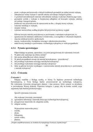 „Projekt współfinansowany ze środków Europejskiego Funduszu Społecznego”
18
– grunt z wykopu pod przewody o dużych średnicach gromadzić po jednej stronie wykopu,
– zabezpieczyć ściany wykopu w sposób zależny od rodzaju i kategorii gruntu,
– w gruntach nawodnionych wykonać odwodnienie wykopu i wykonać obudowę jego ścian,
– gromadzić urobek z wykopu w bezpiecznej odległości od krawędzi wykopu, zależnej
od rodzaju i kategorii gruntu,
– podtaczać rury przeznaczone do opuszczenia na dno, z drugiej strony wykopu,
– wykonać instalację w wykopie,
– zasypać wykop,
– wykonać nawierzchnię według projektu lub przywrócić jej dawny wygląd.
Główne korzyści metody przeciskowej w porównaniu z metodami wykopowymi, to:
– ograniczenie do minimum zakłócenia w środowisku, a szczególnie w obszarach miejskich,
– znaczna redukcja kosztów społecznych,
– mocny, wodoszczelny i kompletny rurociąg o zakończeniu przecisku,
– niskie koszty instalacji w porównaniu z technologią wykopową w wielu przypadkach.
4.3.2. Pytania sprawdzające
Odpowiadając na pytania, sprawdzisz, czy jesteś przygotowany do wykonania ćwiczeń:
1. W jakim celu wykonuje się roboty ziemne?
2. Jak można sklasyfikować roboty ziemne?
3. W jakich przypadkach stosuje się metodę bezwykopową – przeciskową?
4. Jak przebiega wykonanie rurociągu metodą bezwykopową?
5. Jak przebiega wykonanie rurociągu metodą wykopową?
6. Jakie są główne korzyści wynikające z zastosowania metody przeciskowej w porównaniu
z metodą wykopową?
4.3.3. Ćwiczenia
Ćwiczenie 1
Odegraj wspólnie z Kolegą scenkę, w której Ty będziesz promował technologię
bezwykopową, a Twój Kolega będzie przeciwstawiał jej technologię wykopową.
Do wykonania ćwiczenia przygotujcie plansze i inne pomoce, które uznacie za przydatne
w prowadzeniu Waszej dyskusji. Poproście kolegów z grupy, aby na koniec ocenili, czyje
argumenty były bardziej przekonywujące.
Sposób wykonania ćwiczenia.
Aby wykonać ćwiczenie, powinieneś:
1) zgromadzić informacje i materiały dotyczące technologii bezwykopowej,
2) przygotować stanowisko do odegrania scenki,
3) odegrać scenkę.
Wyposażenie stanowiska pracy:
– rzutnik,
– ekran,
– foliogramy,
– zestaw wideo,
– plansze,
 