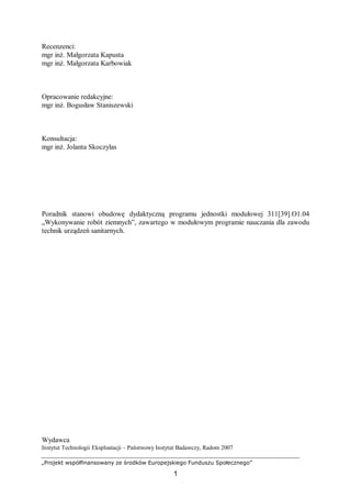 „Projekt współfinansowany ze środków Europejskiego Funduszu Społecznego”
1
Recenzenci:
mgr inż. Małgorzata Kapusta
mgr inż. Małgorzata Karbowiak
Opracowanie redakcyjne:
mgr inż. Bogusław Staniszewski
Konsultacja:
mgr inż. Jolanta Skoczylas
Poradnik stanowi obudowę dydaktyczną programu jednostki modułowej 311[39].O1.04
„Wykonywanie robót ziemnych”, zawartego w modułowym programie nauczania dla zawodu
technik urządzeń sanitarnych.
Wydawca
Instytut Technologii Eksploatacji – Państwowy Instytut Badawczy, Radom 2007
 