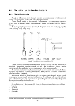 „Projekt współfinansowany ze środków Europejskiego Funduszu Społecznego”
20
4.4. Narzędzia i sprzęt do robót ziemnych
4.4.1. Materiał nauczania
Decyzja o doborze do robót ziemnych narzędzi lub sprzętu zależy od zakresu robót,
rodzaju i kategorii gruntu, w którym te roboty będą prowadzone.
Ręczne roboty ziemne są pracochłonne i czasochłonne. Ich zastosowanie ogranicza
się do robót w gruntach łatwych do odspajania i zakresu nie przekraczającego objętości
500 m3
.
Do ręcznego wykonywania robót ziemnych służą takie narzędzia, jak łopaty, szpadle,
szufle, oskardy, kilofy, łomy, młoty.
Rys. 4. Narzędzia do robót ziemnych [7, s. 76]
Szpadle służą do odspajania lżejszych gruntów spoistych. Kilofy i oskardy stosuje się do
odspajania i spulchniania gruntów spoistych zwartych i skał. Przy pomocy młotów i łomów
rozbija się skały. Do załadunku i przesypywania urobku wykorzystuje się szufle.
Do narzędzi zmechanizowanych przeznaczonych do prowadzenia robót ziemnych obecnie
najczęściej wykorzystuje się młoty pneumatyczne. Służą one do odspajania i rozkruszania
gruntów skalistych i zwartych.
Wymienione narzędzia, niemal zawsze używane są do robót ziemnych wykonywanych
podczas prac towarzyszących robotom instalacyjnym. Do większego zakresu robót lub tam,
gdzie wykonywanie prac przy użyciu narzędzi ręcznych byłoby utrudnione lub niebezpieczne,
wykorzystuje się sprzęt zmechanizowany.
Do mechanicznego wykonywania robót ziemnych służy sprzęt zmechanizowany, taki jak:
– koparki,
– spycharki,
– zgarniarki,
– równiarki.
 
