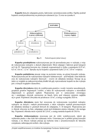 „Projekt współfinansowany ze środków Europejskiego Funduszu Społecznego”
21
Koparki służą do odspajania gruntu, ładowania i przemieszczania urobku. Ogólny podział
koparek został przedstawiony na poniższym schemacie (rys. 5) oraz na rysunku 6.
Rys. 5. Podział koparek [układ własny]
Koparka przedsiębierna wykorzystywana jest do prowadzenia prac w wykopie, a więc
do wykonywania wykopów o dużych objętościach. Może odspajać i ładować grunt kategorii
od I do IV. Najczęściej korzysta się z koparek wyposażonych w łyżkę o pojemności 0,25 m3
,
0,5 m3
, 0,6 m3
, 1,2 m3
. Spotyka się też koparki o pojemności łyżki 2,5 m3
, 5,0 m3
i większe.
Koparka podsiębierna pracuje stojąc na poziomie terenu, na górnej krawędzi wykopu.
Wykorzystywana jest do wykonywania wykopów kubaturowych – pod budynki i inne budowle
oraz do wykonywania wykopów liniowych – rowów do układania instalacji. Stosuje się ją
także ze względu na małą powierzchnię działki lub gdy wprowadzenie koparki na dno wykopu
jest z różnych względów niemożliwe.
Koparka chwytakowa służy do wydobywania gruntów z wody i terenów nawodnionych,
grząskich gruntów bagiennych i torfów, a także do wykonywania wykopów o niewielkich
objętościach w gruntach sypkich. Wyposażona jest w samoczynnie otwierający
się i zamykający chwytak zawieszony na linach, który pod własnym ciężarem zagłębia
się w grunt. Pojemność chwytaka nie przekracza 1,0 m3
, a zasięg wysięgnika 20,0 m.
Koparka zbierakowa może być stosowana do wykonywania wszystkich rodzajów
wykopów na dużych i małych przestrzeniach, a także wykopów wąskich przeznaczonych
do układania instalacji w gruntach łatwych do odspajania, I i II kategorii. Wyposażona jest
w zbierak wleczony na linie, odspajający grunt pod działaniem ciężaru własnego i siły naciągu
liny. Pojemność zbieraka może wynosić do 2,0 m3
, a zasięg ramienia koparki do 20,0 m.
Koparka wieloczerpakowa stosowana jest do robót wydobywczych, takich jak
wybieranie piasku z dna rzeki lub wybieranie żwiru. Ustawiana jest w pobliżu górnej krawędzi
wykopu, a na zboczu wykopu pracuje jej ruchoma rama z przymocowanymi do łańcucha
czerpakami, nabierającymi urobek z dna wykopu.
KOPARKI
Jednoczerpakowe
(o pracy cyklicznej)
Wieloczerpakowe
(o pracy ciągłej)
łyżkowe chwytakowe zbierakowe
podsiębierne przedsiębierne
 