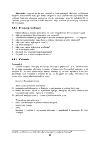 „Projekt współfinansowany ze środków Europejskiego Funduszu Społecznego”
23
Równiarki – używane są do prac ziemnych wykończeniowych takich jak, profilowanie
nasypów, kształtowanie koryt pod roboty drogowe a także usuwanie lekkiej warstwy ziemi
roślinnej. Częściami roboczymi maszyny są zrywak, spulchniający grunt do głębokości 40 cm
i lemiesz, przesuwający urobek na boki. Równiarki mogą pracować jako maszyny samobieżne
lub przyczepne.
4.4.2. Pytania sprawdzające
Odpowiadając na pytania, sprawdzisz, czy jesteś przygotowany do wykonania ćwiczeń.
1. Jakie narzędzia służą do wykonywania prac ziemnych?
2. Jakimi narzędziami należy się posługiwać podczas odspajania gruntów III i IV kategorii?
3. Jakie narzędziami należy się posługiwać podczas odspajania gruntów skalistych?
4. Jakie prace można wykonywać koparką?
5. Jak dzieli się koparki?
6. Jakie prace można wykonywać spycharką?
7. Jak dzieli się spycharki?
8. Do jakich prac przeznaczona jest zgarniarka?
9. Do jakich prac przeznaczona jest równiarka?
4.4.3. Ćwiczenia
Ćwiczenie 1
Dobierz narzędzia i maszyny do wykopu liniowego o głębokości 1,9 m i szerokości dna
1,5 m, mając następujące informacje o gruncie, w którym ten wykop ma być wykonany: grunt
kategorii III; na trasie planowanego wykopu znajdują się korzenie wyciętych drzew oraz
pojedyncze skały wapienne o średnicy do ok. 1.0 m; grunt jest suchy. Porównaj swoją
propozycję z propozycjami uczestników grupy.
Sposób wykonania ćwiczenia
Aby wykonać ćwiczenie, powinieneś:
1) przeanalizować informacje o wykopie i o gruncie podane w treści do ćwiczenia,
2) dobrać narzędzia i sprzęt do wykonania wykopu, posługując się tabelą zamieszczoną
w poradniku dla ucznia i zapisać je w notatniku,
3) porównać swoją propozycję z propozycjami uczestników grupy.
Wyposażenie stanowiska pracy:
− tabela użycia narzędzi w gruntach różnych kategorii,
− przybory do pisania,
− zeszyt,
− literatura z rozdziału 6 zawierająca informacje o narzędziach i maszynach do robót
ziemnych.
 