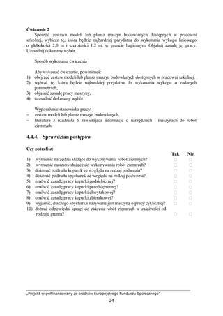 „Projekt współfinansowany ze środków Europejskiego Funduszu Społecznego”
24
Ćwiczenie 2
Spośród zestawu modeli lub plansz maszyn budowlanych dostępnych w pracowni
szkolnej, wybierz tę, która będzie najbardziej przydatna do wykonania wykopu liniowego
o głębokości 2,0 m i szerokości 1,2 m, w gruncie bagiennym. Objaśnij zasadę jej pracy.
Uzasadnij dokonany wybór.
Sposób wykonania ćwiczenia
Aby wykonać ćwiczenie, powinieneś:
1) obejrzeć zestaw modeli lub plansz maszyn budowlanych dostępnych w pracowni szkolnej,
2) wybrać tę, która będzie najbardziej przydatna do wykonania wykopu o zadanych
parametrach,
3) objaśnić zasadę pracy maszyny,
4) uzasadnić dokonany wybór.
Wyposażenie stanowiska pracy:
− zestaw modeli lub plansz maszyn budowlanych,
− literatura z rozdziału 6 zawierająca informacje o narzędziach i maszynach do robót
ziemnych.
4.4.4. Sprawdzian postępów
Czy potrafisz:
Tak Nie
1) wymienić narzędzia służące do wykonywania robót ziemnych?  
2) wymienić maszyny służące do wykonywania robót ziemnych?  
3) dokonać podziału koparek ze względu na rodzaj podwozia?  
4) dokonać podziału spycharek ze względu na rodzaj podwozia?  
5) omówić zasadę pracy koparki podsiębiernej?  
6) omówić zasadę pracy koparki przedsiębiernej?  
7) omówić zasadę pracy koparki chwytakowej?  
8) omówić zasadę pracy koparki zbierakowej?  
9) wyjaśnić, dlaczego spycharka nazywana jest maszyną o pracy cyklicznej?  
10) dobrać odpowiedni sprzęt do zakresu robót ziemnych w zależności od
rodzaju gruntu?  
 