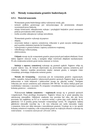 „Projekt współfinansowany ze środków Europejskiego Funduszu Społecznego”
25
4.5. Metody wzmacniania gruntów budowlanych
4.5.1. Materiał nauczania
Wzmacnianie gruntu budowlanego należy wykonywać wtedy, gdy:
– nośność podłoża gruntowego jest niewystarczająca do przeniesienia obciążeń
wywieranych przez budowlę,
– istnieje konieczność zabezpieczenia wykopu i przyległych budynków przed osuwaniem
podczas prowadzenia robót ziemnych,
– trzeba szczelnie zabezpieczyć wykopy nawodnione.
Wzmacnianie gruntów wykonuje się poprzez:
– ubijanie,
– stosowanie iniekcji z zaprawy cementowej, wtłaczanie w grunt zaczynu stabilizującego
pod wysokim ciśnieniem (metoda Jet Grunnting),
– wykonywanie w gruncie kolumn z zaprawy cementowo-wapiennej,
– wibroflotację i wibrowymianę,
– elektroosmozę.
Ubijanie stosuje się do wzmacniania gruntów piaszczystych pod małymi obiektami. Grunt
należy najpierw zmoczyć wodą, a następnie ubijać warstwami ubijakami mechanicznymi.
W celu zwiększenia nośności grunt można zmieszać ze żwirem.
Iniekcje z zaprawy cementowej wykonuje się gruntach sypkich. Najpierw wbija się
w grunt stalowe rury, do których doprowadza się przewodami zaprawę cementową pod
ciśnieniem. Zaprawa wypełnia przestrzenie między ziarnami gruntu, a następnie wiąże
i twardnieje, powodując zwiększenie nośności gruntu.
Metoda Jet Grounnting – stosowana jest do wzmacniania gruntów organicznych,
torfów, namułów, luźnych piasków i plastycznych gruntów spoistych. Najpierw drąży się grunt
jednocześnie w wielu miejscach i jednocześnie stosuje się „płuczkę wodną”. Następnie
wtłaczany jest zaczyn cementowy pod ciśnieniem 200–300 bar. W trakcie iniekcji grunt jest
rozdrabniany i mieszany z zaczynem. Po związaniu i stwardnieniu zaczynu powstają w gruncie
kolumny gruntowo – cementowe.
Wykonywanie kolumn cementowo – wapiennych stosuje się w gruntach spoistych
i organicznych. Praca przebiega dwuetapowo. Najpierw wkręca się w grunt specjalną rurę
zakończoną mieszadłem. Głębokość osadzenia rury powinna być taka, aby pal, który
powstanie był zagłębiony na 0,5 m w warstwie nośnej, a górna jego część znalazła się na
głębokości 1,0 m poniżej górnej krawędzi wzmacnianego terenu. Po osiągnięciu żądanej
głębokości mieszadło wycofuje się, i do rury wtłaczana jest sucha mieszanka wapna
z cementem, która jest dalej mieszana z nawodnionym gruntem. Uzyskuje się w ten sposób
kolumnę cementowo-wapienną, a dla wzmocnienia gruntu na większym obszarze wykonuje się
wiele kolumn – w rozstawie osiowym od 1,20 m do 1,60 m.
 