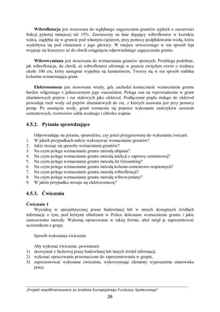 „Projekt współfinansowany ze środków Europejskiego Funduszu Społecznego”
26
Wibroflotacja jest stosowana do wgłębnego zagęszczania gruntów sypkich o zawartości
frakcji pylastej mniejszej niż 15%. Zawieszony na linie drgający wibroflotator w kształcie
walca, zagłębia się w gruncie pod własnym ciężarem, przy pomocy podpłukiwania wodą, która
wydobywa się pod ciśnieniem z jego głowicy. W miejsce utworzonego w ten sposób leja
wsypuje się kruszywo aż do chwili osiągnięcia odpowiedniego zagęszczenia gruntu.
Wibrowymiana jest stosowana do wzmacniania gruntów spoistych. Przebiega podobnie,
jak wibroflotacja, do chwili, aż wibroflotator uformuje w gruncie zwięzłym otwór o średnicy
około 100 cm, który następnie wypełnia się kamieniwem. Tworzy się w ten sposób stabilna
kolumna wzmacniająca grunt.
Elektroosmoza jest stosowana wtedy, gdy zachodzi konieczność wzmocnienia gruntu
bardzo wilgotnego z jednoczesnym jego osuszeniem. Polega ona na wprowadzeniu w grunt
aluminiowych prętów i rur stalowych jako elektrod. Podłączenie prądu stałego do elektrod
powoduje ruch wody od prętów aluminiowych do rur, z których usuwana jest przy pomocy
pomp. Po usunięciu wody, grunt wzmacnia się poprzez wykonanie zastrzyków zawiesin
cementowych, roztworów szkła wodnego i chlorku wapnia.
4.5.2. Pytania sprawdzające
Odpowiadając na pytania, sprawdzisz, czy jesteś przygotowany do wykonania ćwiczeń.
1. W jakich przypadkach należy wykonywać wzmacnianie gruntów?
2. Jakie stosuje się sposoby wzmacniania gruntów?
3. Na czym polega wzmacnianie gruntu metodą ubijania?
4. Na czym polega wzmacnianie gruntu metodą iniekcji z zaprawy cementowej?
5. Na czym polega wzmacnianie gruntu metodą Jet Grounnting?
6. Na czym polega wzmacnianie gruntu metodą kolumn cementowo-wapiennych?
7. Na czym polega wzmacnianie gruntu metodą wibroflotacji?
8. Na czym polega wzmacnianie gruntu metodą wibrowymiany?
9. W jakim przypadku stosuje się elektroosmozę?
4.5.3. Ćwiczenia
Ćwiczenie 1
Wyszukaj w specjalistycznej prasie budowlanej lub w innych dostępnych źródłach
informacje o tym, pod którymi obiektami w Polsce dokonano wzmocnienia gruntu i jakie
zastosowano metody. Wykonaj opracowanie w takiej formie, abyś mógł je zaprezentować
uczestnikom z grupy.
Sposób wykonania ćwiczenia
Aby wykonać ćwiczenie, powinieneś:
1) skorzystać z fachowej prasy budowlanej lub innych źródeł informacji,
2) wykonać opracowanie przeznaczone do zaprezentowania w grupie,
3) zaprezentować wykonane ćwiczenie, wykorzystując elementy wyposażenia stanowiska
pracy.
 