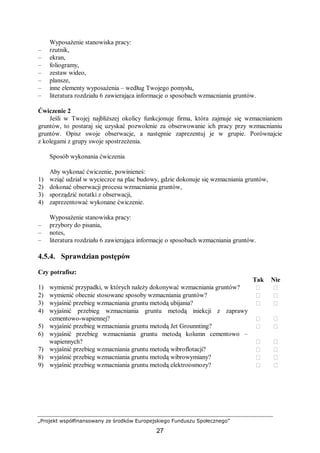 „Projekt współfinansowany ze środków Europejskiego Funduszu Społecznego”
27
Wyposażenie stanowiska pracy:
– rzutnik,
– ekran,
– foliogramy,
– zestaw wideo,
– plansze,
– inne elementy wyposażenia – według Twojego pomysłu,
– literatura rozdziału 6 zawierająca informacje o sposobach wzmacniania gruntów.
Ćwiczenie 2
Jeśli w Twojej najbliższej okolicy funkcjonuje firma, która zajmuje się wzmacnianiem
gruntów, to postaraj się uzyskać pozwolenie za obserwowanie ich pracy przy wzmacnianiu
gruntów. Opisz swoje obserwacje, a następnie zaprezentuj je w grupie. Porównajcie
z kolegami z grupy swoje spostrzeżenia.
Sposób wykonania ćwiczenia
Aby wykonać ćwiczenie, powinieneś:
1) wziąć udział w wycieczce na plac budowy, gdzie dokonuje się wzmacniania gruntów,
2) dokonać obserwacji procesu wzmacniania gruntów,
3) sporządzić notatki z obserwacji,
4) zaprezentować wykonane ćwiczenie.
Wyposażenie stanowiska pracy:
– przybory do pisania,
– notes,
– literatura rozdziału 6 zawierająca informacje o sposobach wzmacniania gruntów.
4.5.4. Sprawdzian postępów
Czy potrafisz:
Tak Nie
1) wymienić przypadki, w których należy dokonywać wzmacniania gruntów?  
2) wymienić obecnie stosowane sposoby wzmacniania gruntów?  
3) wyjaśnić przebieg wzmacniania gruntu metodą ubijania?  
4) wyjaśnić przebieg wzmacniania gruntu metodą iniekcji z zaprawy
cementowo-wapiennej?  
5) wyjaśnić przebieg wzmacniania gruntu metodą Jet Grounnting?  
6) wyjaśnić przebieg wzmacniania gruntu metodą kolumn cementowo –
wapiennych?  
7) wyjaśnić przebieg wzmacniania gruntu metodą wibroflotacji?  
8) wyjaśnić przebieg wzmacniania gruntu metodą wibrowymiany?  
9) wyjaśnić przebieg wzmacniania gruntu metodą elektroosmozy?  
 