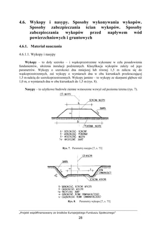„Projekt współfinansowany ze środków Europejskiego Funduszu Społecznego”
28
4.6. Wykopy i nasypy. Sposoby wykonywania wykopów.
Sposoby zabezpieczania ścian wykopów. Sposoby
zabezpieczania wykopów przed napływem wód
powierzchniowych i gruntowych
4.6.1. Materiał nauczania
4.6.1.1. Wykopy i nasypy
Wykopy – to doły szeroko – i wąskoprzestrzenne wykonane w celu posadowienia
fundamentów, ułożenia instalacji podziemnych. Klasyfikacja wykopów zależy od jego
parametrów. Wykopy o szerokości dna mniejszej lub równej 1,5 m zalicza się do
wąskoprzestrzennych, zaś wykopy o wymiarach dna w obu kierunkach przekraczającej
1,5 m należą do szerokoprzestrzennych. Wykopy jamiste – to wykopy ze skarpami głębsze niż
1,0 m, o wymiarach dna w obu kierunkach do 1,5 m (rys. 8).
Nasypy – to użytkowe budowle ziemne wznoszone wzwyż od poziomu terenu (rys. 7).
Rys. 7. Parametry nasypu [7, s. 73]
Rys. 8. Parametry wykopu [7, s. 73]
 