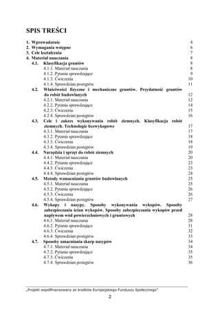 „Projekt współfinansowany ze środków Europejskiego Funduszu Społecznego”
2
SPIS TREŚCI
1. Wprowadzenie 4
2. Wymagania wstępne 6
3. Cele kształcenia 7
4. Materiał nauczania 8
4.1. Klasyfikacja gruntów 8
4.1.1. Materiał nauczania 8
4.1.2. Pytania sprawdzające 9
4.1.3. Ćwiczenia 10
4.1.4. Sprawdzian postępów 11
4.2. Właściwości fizyczne i mechaniczne gruntów. Przydatność gruntów
do robót budowlanych 12
4.2.1. Materiał nauczania 12
4.2.2. Pytania sprawdzające 14
4.2.3. Ćwiczenia 15
4.2.4. Sprawdzian postępów 16
4.3. Cele i zakres wykonywania robót ziemnych. Klasyfikacja robót
ziemnych. Technologie bezwykopowe 17
4.3.1. Materiał nauczania 17
4.3.2. Pytania sprawdzające 18
4.3.3. Ćwiczenia 18
4.3.4. Sprawdzian postępów 19
4.4. Narzędzia i sprzęt do robót ziemnych 20
4.4.1. Materiał nauczania 20
4.4.2. Pytania sprawdzające 23
4.4.3. Ćwiczenia 23
4.4.4. Sprawdzian postępów 24
4.5. Metody wzmacniania gruntów budowlanych 25
4.5.1. Materiał nauczania 25
4.5.2. Pytania sprawdzające 26
4.5.3. Ćwiczenia 26
4.5.4. Sprawdzian postępów 27
4.6. Wykopy i nasypy. Sposoby wykonywania wykopów. Sposoby
zabezpieczania ścian wykopów. Sposoby zabezpieczania wykopów przed
napływem wód powierzchniowych i gruntowych 28
4.6.1. Materiał nauczania 28
4.6.2. Pytania sprawdzające 31
4.6.3. Ćwiczenia 32
4.6.4. Sprawdzian postępów 33
4.7. Sposoby umacniania skarp nasypów 34
4.7.1. Materiał nauczania 34
4.7.2. Pytania sprawdzające 35
4.7.3. Ćwiczenia 35
4.7.4. Sprawdzian postępów 36
 