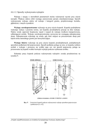 „Projekt współfinansowany ze środków Europejskiego Funduszu Społecznego”
29
4.6.1.2. Sposoby wykonywania wykopów
Wykopy i nasypy o niewielkich parametrach można wykonywać ręcznie przy użyciu
narzędzi. Większy zakres robót wymaga zastosowania sprzętu zmechanizowanego. Sposób
wykonywania wykopu zależy od rodzaju i kategorii gruntu, projektowanego kształtu,
głębokości, i innych czynników.
Wykopy szerokoprzestrzenne wykonuje się przy użyciu koparek. Koparka podsiębierna
wykonuje wykop z poziomu terenu, zaś koparka przedsiębierna pracuje na dnie wykopu.
Należy wtedy zapewnić bezpieczny wjazd i wyjazd do wykopu środkom transportowym,
odbierającym urobek. Wykopy szerokoprzestrzenne zazwyczaj nie wymagają zabezpieczania
skarp. Zabezpieczenia wykonuje się wtedy, gdy ilość miejsca na pozostawienie skarp pod
kątem stoku naturalnego gruntu jest niewystarczająca.
Wykopy liniowe wykonuje się przy użyciu koparek przedsiębiernych, podsiębiernych
sposobem podłużnym lub poprzecznym. Sposób podłużny polega na tym, ze koparka wybiera
urobek z wykopu i przesuwa się wzdłuż jego osi, zaś sposób poprzeczny polega na
przesuwaniu się koparki wzdłuż krawędzi wykopu podczas wybierania urobku.
Schematy pracy koparek podczas wykonywania wykopów zostały przedstawione na
rysunku 9.
Rys. 9. Ustawienie koparki podczas wykonywania wykopu sposobem poprzecznym
i podłużnym [4, s 62]
 