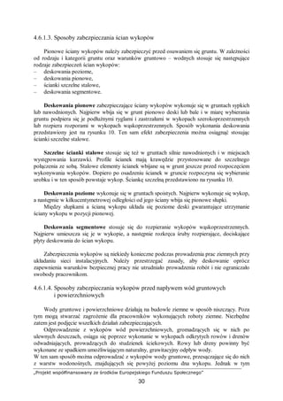 „Projekt współfinansowany ze środków Europejskiego Funduszu Społecznego”
30
4.6.1.3. Sposoby zabezpieczania ścian wykopów
Pionowe ściany wykopów należy zabezpieczyć przed osuwaniem się gruntu. W zależności
od rodzaju i kategorii gruntu oraz warunków gruntowo – wodnych stosuje się następujące
rodzaje zabezpieczeń ścian wykopów:
– deskowania poziome,
– deskowania pionowe,
– ścianki szczelne stalowe,
– deskowania segmentowe.
Deskowania pionowe zabezpieczające ściany wykopów wykonuje się w gruntach sypkich
lub nawodnionych. Najpierw wbija się w grunt pionowo deski lub bale i w miarę wybierania
gruntu podpiera się je podłużnymi ryglami i zastrzałami w wykopach szerokoprzestrzennych
lub rozpiera rozporami w wykopach wąskoprzestrzennych. Sposób wykonania deskowania
przedstawiony jest na rysunku 10. Ten sam efekt zabezpieczenia można osiągnąć stosując
ścianki szczelne stalowe.
Szczelne ścianki stalowe stosuje się też w gruntach silnie nawodnionych i w miejscach
występowania kurzawki. Profile ścianek mają krawędzie przystosowane do szczelnego
połączenia ze sobą. Stalowe elementy ścianek wbijane są w grunt jeszcze przed rozpoczęciem
wykonywania wykopów. Dopiero po osadzeniu ścianek w gruncie rozpoczyna się wybieranie
urobku i w ten sposób powstaje wykop. Ściankę szczelną przedstawiono na rysunku 10.
Deskowania poziome wykonuje się w gruntach spoistych. Najpierw wykonuje się wykop,
a następnie w kilkucentymetrowej odległości od jego ściany wbija się pionowe słupki.
Między słupkami a ścianą wykopu układa się poziome deski gwarantujące utrzymanie
ściany wykopu w pozycji pionowej.
Deskowania segmentowe stosuje się do rozpieranie wykopów wąskoprzestrzennych.
Najpierw umieszcza się je w wykopie, a następnie rozkręca śruby rozpierające, dociskające
płyty deskowania do ścian wykopu.
Zabezpieczenia wykopów są niekiedy konieczne podczas prowadzenia prac ziemnych przy
układaniu sieci instalacyjnych. Należy przestrzegać zasady, aby deskowanie oprócz
zapewnienia warunków bezpiecznej pracy nie utrudniało prowadzenia robót i nie ograniczało
swobody pracownikom.
4.6.1.4. Sposoby zabezpieczania wykopów przed napływem wód gruntowych
i powierzchniowych
Wody gruntowe i powierzchniowe działają na budowle ziemne w sposób niszczący. Poza
tym mogą stwarzać zagrożenie dla pracowników wykonujących roboty ziemne. Niezbędne
zatem jest podjęcie wszelkich działań zabezpieczających.
Odprowadzenie z wykopów wód powierzchniowych, gromadzących się w nich po
ulewnych deszczach, osiąga się poprzez wykonanie w wykopach odkrytych rowów i drenów
odwadniających, prowadzących do studzienek ściekowych. Rowy lub dreny powinny być
wykonane ze spadkiem umożliwiającym naturalny, grawitacyjny odpływ wody.
W ten sam sposób można odprowadzać z wykopów wody gruntowe, przesączające się do nich
z warstw wodonośnych, znajdujących się powyżej poziomu dna wykopu. Jednak w tym
 
