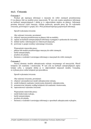 „Projekt współfinansowany ze środków Europejskiego Funduszu Społecznego”
32
4.6.3. Ćwiczenia
Ćwiczenie 1
Przekaż jak najwięcej informacji o maszynie do robót ziemnych przedstawionej
Ci na planszy (lub na modelu) przez nauczyciela. W tym celu wypisz pojedyncze informacje
na kartkach samoprzylepnych i doklej je w odpowiednim miejscu na planszy. Informacje
powinny dotyczyć części maszyny, rodzaju podwozia, sposobu pracy itp. Po wykonaniu
ćwiczenia, porównajcie w grupie, kto z Was przekazał najwięcej poprawnych informacji.
Sposób wykonania ćwiczenia
Aby wykonać ćwiczenie, powinieneś:
1) obejrzeć maszynę przedstawioną na planszy (lub na modelu),
2) zapisać na kartkach samoprzylepnych informacje wymagane w poleceniu do ćwiczenia,
3) dokleić kartki z informacjami we właściwych miejscach,
4) porównać w grupie rezultaty wykonanego ćwiczenia.
Wyposażenie stanowiska pracy:
– plansze lub modele przedstawiające maszyny do robót ziemnych,
– kartki samoprzylepne,
– przybory do pisania,
− literatura z rozdziału 6 zawierająca informacje o maszynach do robót ziemnych.
Ćwiczenie 2
Nazwij elementy modelu zabezpieczenia wykopu otrzymanego od nauczyciela. Określ
kolejność ich osadzania i montowania. W tym celu na kartkach samoprzylepnych zapisz
kolejne cyfry, a następnie doklej je w odpowiednich miejscach modelu. Uzasadnij,
że wybrana przez ciebie kolejność jest prawidłowa.
Sposób wykonania ćwiczenia
Aby wykonać ćwiczenie, powinieneś:
1) obejrzeć i przeanalizować model zabezpieczenia wykopu,
2) ustalić kolejność osadzania i montowania elementów zabezpieczenia,
3) ponumerować elementy według kolejności ich osadzania i montowania,
4) zaprezentować wykonane ćwiczenie.
Wyposażenie stanowiska pracy:
– model deskowania wykopu,
– kartki samoprzylepne,
– przybory do pisania,
− literatura z rozdziału 6 zawierająca informacje o sposobach zabezpieczania wykopów.
 
