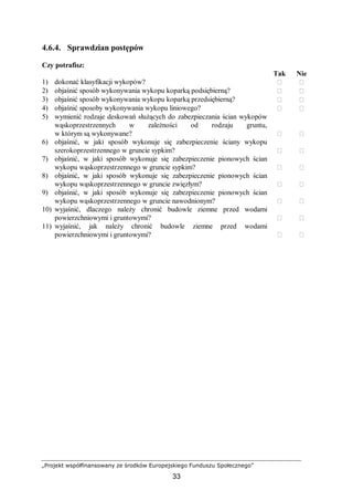 „Projekt współfinansowany ze środków Europejskiego Funduszu Społecznego”
33
4.6.4. Sprawdzian postępów
Czy potrafisz:
Tak Nie
1) dokonać klasyfikacji wykopów?  
2) objaśnić sposób wykonywania wykopu koparką podsiębierną?  
3) objaśnić sposób wykonywania wykopu koparką przedsiębierną?  
4) objaśnić sposoby wykonywania wykopu liniowego?  
5) wymienić rodzaje deskowań służących do zabezpieczania ścian wykopów
wąskoprzestrzennych w zależności od rodzaju gruntu,
w którym są wykonywane?  
6) objaśnić, w jaki sposób wykonuje się zabezpieczenie ściany wykopu
szerokoprzestrzennego w gruncie sypkim?  
7) objaśnić, w jaki sposób wykonuje się zabezpieczenie pionowych ścian
wykopu wąskoprzestrzennego w gruncie sypkim?  
8) objaśnić, w jaki sposób wykonuje się zabezpieczenie pionowych ścian
wykopu wąskoprzestrzennego w gruncie zwięzłym?  
9) objaśnić, w jaki sposób wykonuje się zabezpieczenie pionowych ścian
wykopu wąskoprzestrzennego w gruncie nawodnionym?  
10) wyjaśnić, dlaczego należy chronić budowle ziemne przed wodami
powierzchniowymi i gruntowymi?  
11) wyjaśnić, jak należy chronić budowle ziemne przed wodami
powierzchniowymi i gruntowymi?  
 