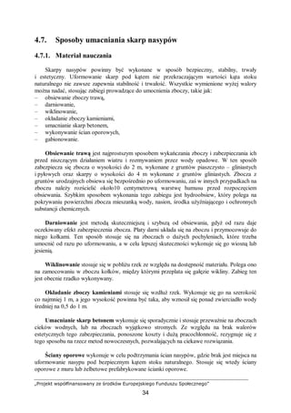 „Projekt współfinansowany ze środków Europejskiego Funduszu Społecznego”
34
4.7. Sposoby umacniania skarp nasypów
4.7.1. Materiał nauczania
Skarpy nasypów powinny być wykonane w sposób bezpieczny, stabilny, trwały
i estetyczny. Uformowanie skarp pod kątem nie przekraczającym wartości kąta stoku
naturalnego nie zawsze zapewnia stabilność i trwałość. Wszystkie wymienione wyżej walory
można nadać, stosując zabiegi prowadzące do umocnienia zboczy, takie jak:
– obsiewanie zboczy trawą,
– darniowanie,
– wiklinowanie,
– okładanie zboczy kamieniami,
– umacnianie skarp betonem,
– wykonywanie ścian oporowych,
– gabionowanie.
Obsiewanie trawą jest najprostszym sposobem wykańczania zboczy i zabezpieczania ich
przed niszczącym działaniem wiatru i rozmywaniem przez wody opadowe. W ten sposób
zabezpiecza się zbocza o wysokości do 2 m, wykonane z gruntów piaszczysto – gliniastych
i pyłowych oraz skarpy o wysokości do 4 m wykonane z gruntów gliniastych. Zbocza z
gruntów urodzajnych obsiewa się bezpośrednio po uformowaniu, zaś w innych przypadkach na
zboczu należy rozścielić około10 centymetrową warstwę humusu przed rozpoczęciem
obsiewania. Szybkim sposobem wykonania tego zabiegu jest hydroobsiew, który polega na
pokrywaniu powierzchni zbocza mieszanką wody, nasion, środka użyźniającego i ochronnych
substancji chemicznych.
Darniowanie jest metodą skuteczniejszą i szybszą od obsiewania, gdyż od razu daje
oczekiwany efekt zabezpieczenia zbocza. Płaty darni układa się na zboczu i przymocowuje do
niego kołkami. Ten sposób stosuje się na zboczach o dużych pochyleniach, które trzeba
umocnić od razu po uformowaniu, a w celu lepszej skuteczności wykonuje się go wiosną lub
jesienią.
Wiklinowanie stosuje się w pobliżu rzek ze względu na dostępność materiału. Polega ono
na zamocowaniu w zboczu kołków, między którymi przeplata się gałęzie wikliny. Zabieg ten
jest obecnie rzadko wykonywany.
Okładanie zboczy kamieniami stosuje się wzdłuż rzek. Wykonuje się go na szerokość
co najmniej 1 m, a jego wysokość powinna być taka, aby wznosił się ponad zwierciadło wody
średniej na 0,5 do 1 m.
Umacnianie skarp betonem wykonuje się sporadycznie i stosuje przeważnie na zboczach
cieków wodnych, lub na zboczach wyjątkowo stromych. Ze względu na brak walorów
estetycznych tego zabezpieczania, ponoszone koszty i dużą pracochłonność, rezygnuje się z
tego sposobu na rzecz metod nowoczesnych, pozwalających na ciekawe rozwiązania.
Ściany oporowe wykonuje w celu podtrzymania ścian nasypów, gdzie brak jest miejsca na
uformowanie nasypu pod bezpiecznym kątem stoku naturalnego. Stosuje się wtedy ściany
oporowe z muru lub żelbetowe prefabrykowane ścianki oporowe.
 