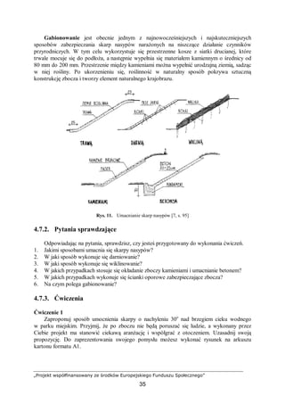 „Projekt współfinansowany ze środków Europejskiego Funduszu Społecznego”
35
Gabionowanie jest obecnie jednym z najnowocześniejszych i najskuteczniejszych
sposobów zabezpieczania skarp nasypów narażonych na niszczące działanie czynników
przyrodniczych. W tym celu wykorzystuje się przestrzenne kosze z siatki drucianej, które
trwale mocuje się do podłoża, a następnie wypełnia się materiałem kamiennym o średnicy od
80 mm do 200 mm. Przestrzenie między kamieniami można wypełnić urodzajną ziemią, sadząc
w niej rośliny. Po ukorzenieniu się, roślinność w naturalny sposób pokrywa sztuczną
konstrukcję zbocza i tworzy element naturalnego krajobrazu.
Rys. 11. Umacnianie skarp nasypów [7, s. 95]
4.7.2. Pytania sprawdzające
Odpowiadając na pytania, sprawdzisz, czy jesteś przygotowany do wykonania ćwiczeń.
1. Jakimi sposobami umacnia się skarpy nasypów?
2. W jaki sposób wykonuje się darniowanie?
3. W jaki sposób wykonuje się wiklinowanie?
4. W jakich przypadkach stosuje się okładanie zboczy kamieniami i umacnianie betonem?
5. W jakich przypadkach wykonuje się ścianki oporowe zabezpieczające zbocza?
6. Na czym polega gabionowanie?
4.7.3. Ćwiczenia
Ćwiczenie 1
Zaproponuj sposób umocnienia skarpy o nachyleniu 30o
nad brzegiem cieku wodnego
w parku miejskim. Przyjmij, że po zboczu nie będą poruszać się ludzie, a wykonany przez
Ciebie projekt ma stanowić ciekawą aranżację i współgrać z otoczeniem. Uzasadnij swoją
propozycję. Do zaprezentowania swojego pomysłu możesz wykonać rysunek na arkuszu
kartonu formatu A1.
 