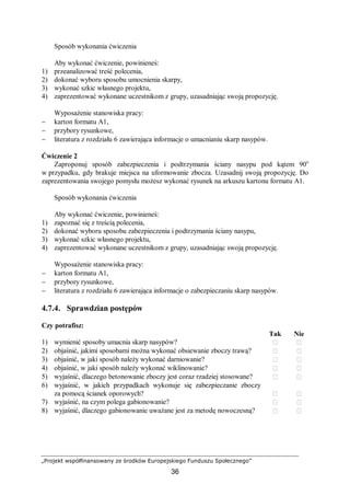 „Projekt współfinansowany ze środków Europejskiego Funduszu Społecznego”
36
Sposób wykonania ćwiczenia
Aby wykonać ćwiczenie, powinieneś:
1) przeanalizować treść polecenia,
2) dokonać wyboru sposobu umocnienia skarpy,
3) wykonać szkic własnego projektu,
4) zaprezentować wykonane uczestnikom z grupy, uzasadniając swoją propozycję.
Wyposażenie stanowiska pracy:
− karton formatu A1,
− przybory rysunkowe,
− literatura z rozdziału 6 zawierająca informacje o umacnianiu skarp nasypów.
Ćwiczenie 2
Zaproponuj sposób zabezpieczenia i podtrzymania ściany nasypu pod kątem 90o
w przypadku, gdy brakuje miejsca na uformowanie zbocza. Uzasadnij swoją propozycję. Do
zaprezentowania swojego pomysłu możesz wykonać rysunek na arkuszu kartonu formatu A1.
Sposób wykonania ćwiczenia
Aby wykonać ćwiczenie, powinieneś:
1) zapoznać się z treścią polecenia,
2) dokonać wyboru sposobu zabezpieczenia i podtrzymania ściany nasypu,
3) wykonać szkic własnego projektu,
4) zaprezentować wykonane uczestnikom z grupy, uzasadniając swoją propozycję.
Wyposażenie stanowiska pracy:
− karton formatu A1,
− przybory rysunkowe,
− literatura z rozdziału 6 zawierająca informacje o zabezpieczaniu skarp nasypów.
4.7.4. Sprawdzian postępów
Czy potrafisz:
Tak Nie
1) wymienić sposoby umacnia skarp nasypów?  
2) objaśnić, jakimi sposobami można wykonać obsiewanie zboczy trawą?  
3) objaśnić, w jaki sposób należy wykonać darniowanie?  
4) objaśnić, w jaki sposób należy wykonać wiklinowanie?  
5) wyjaśnić, dlaczego betonowanie zboczy jest coraz rzadziej stosowane?  
6) wyjaśnić, w jakich przypadkach wykonuje się zabezpieczanie zboczy
za pomocą ścianek oporowych?  
7) wyjaśnić, na czym polega gabionowanie?  
8) wyjaśnić, dlaczego gabionowanie uważane jest za metodę nowoczesną?  
 