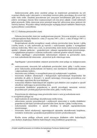 „Projekt współfinansowany ze środków Europejskiego Funduszu Społecznego”
38
Zanieczyszczenie gleby przez zasolenie polega na stopniowym gromadzeniu się soli
w postaci chlorku sodu i siarczanów w wierzchniej warstwie gleby, powodujący zły wzrost lub
zanik wielu roślin. Zasolenie powodowane jest sztucznym nawadnianiem gleb przez wody
cieków zawierające znaczne ilości rozpuszczonych soli oraz przez odpady i ścieki niektórych
gałęzi przemysłu. Gleby zniszczone przez przemysł mogą być odtworzone przez pokrycie ich
warstwą humusu. Wszystkie zabiegi rekultywacyjne wymagają dużych nakładów finansowych,
są pracochłonne i czasochłonne.
4.8.1.2. Ochrona powierzchni ziemi
Ochrona powierzchni ziemi jest usankcjonowana prawnie. Stosowne przepisy są zawarte
w Rozporządzeniu Rady Ministrów z dnia 23 stycznia 1987 r. (Dz.U. z dnia 20 lutego 1987 r.)
z późniejszymi zmianami.
Rozporządzenie określa szczegółowe zasady ochrony powierzchni ziemi, łącznie z glebą
i rzeźbą terenu, w celu zachowania jej wartości i wykorzystania zgodnie z wymaganiami
ochrony środowiska. Mówi ono o tym, że powierzchnię ziemi można wykorzystywać jedynie
zgodnie z planami społeczno – gospodarczymi i planami zagospodarowania przestrzennego,
z uwzględnieniem przepisów o ochronie środowiska i ochronie gruntów rolnych i leśnych.
Należy zapobiegać i przeciwdziałać niekorzystnym zmianom na powierzchni ziemi,
a w razie uszkodzenia lub zniszczenia – przywrócić ją do właściwego stanu.
Zapobieganie i przeciwdziałanie zmianom powierzchni ziemi polega na niedopuszczaniu
do:
– zanieczyszczania, niszczenia lub uszkadzania powierzchni ziemi, gleby i rzeźby terenu
przez niekorzystne przekształcanie ich budowy oraz niewłaściwe składowanie odpadów
i odprowadzanie ścieków,
– niszczenia szaty roślinnej, w szczególności przez jej wydeptywanie i wypalanie,
– stosowania środków chemicznych i biologicznych wprowadzanych bezpośrednio lub
pośrednio do gleby w ilościach i w sposób naruszający równowagę przyrodniczą oraz
stwarzający zagrożenie dla życia ludzkiego,
– wznoszenia obiektów budowlanych lub zespołów tych obiektów oraz urządzeń w sposób
szkodliwie wpływający na powierzchnię ziemi,
– prowadzenia działalności gospodarczej w sposób powodujący naruszenie wartości
przyrodniczych i produkcyjnych powierzchni ziemi, gleby i rzeźby terenu.
Przywrócenie do właściwego stanu powierzchni ziemi w razie jej uszkodzenia może
w szczególności polegać na:
– doprowadzeniu do naturalnego ukształtowania rzeźby terenu,
– odtworzenia wartości przyrodniczych i użytkowych zniszczonej w wyniku działalności
gospodarczej lub klęsk żywiołowych powierzchni ziemi, łącznie z glebą i rzeźbą terenu,
– wykorzystaniu nieużytków w sposób określony w planach zagospodarowania
przestrzennego,
– stosowaniu metod rekultywacji, zapewniających optymalne ukształtowanie krajobrazu,
warunków środowiska i gospodarczej przydatności terenów przekształconych.
Rzeźba terenu podlega ochronie przed niszczącym działaniem robót budowlanych
oraz skutków eksploatacji obiektów budowlanych i innej działalności gospodarczej.
 