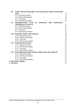 „Projekt współfinansowany ze środków Europejskiego Funduszu Społecznego”
3
4.8. Źródła zanieczyszczenia gleby i ich konsekwencje. Ochrona powierzchni
ziemi 37
4.8.1. Materiał nauczania 37
4.8.2. Pytania sprawdzające 39
4.8.3. Ćwiczenia 39
4.8.4. Sprawdzian postępów 40
4.9. Zagospodarowanie terenu po zakończeniu robót budowlanych,
instalacyjnych i sieciowych 41
4.9.1. Materiał nauczania 41
4.9.2. Pytania sprawdzające 41
4.9.3. Ćwiczenia 42
4.9.4. Sprawdzian postępów 43
4.10. Przedmiar i obmiar robót ziemnych 44
4.10.1. Materiał nauczania 44
4.10.2. Pytania sprawdzające 45
4.10.3. Ćwiczenia 46
4.10.4. Sprawdzian postępów 47
4.11. Transport mas ziemnych 48
4.11.1. Materiał nauczania 48
4.11.2. Pytania sprawdzające 49
4.11.3. Ćwiczenia 50
4.11.4. Sprawdzian postępów 51
4.12. Zasady bhp obowiązujące podczas wykonywania robót ziemnych 52
4.12.1. Materiał nauczania 52
4.12.2. Pytania sprawdzające 53
4.12.3. Ćwiczenia 54
4.12.4. Sprawdzian postępów 55
5. Sprawdzian osiągnięć 56
6. Literatura 61
 