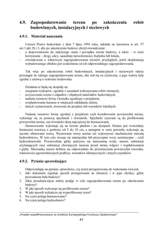 „Projekt współfinansowany ze środków Europejskiego Funduszu Społecznego”
41
4.9. Zagospodarowanie terenu po zakończeniu robót
budowlanych, instalacyjnych i sieciowych
4.9.1. Materiał nauczania
Ustawa Prawo budowlane z dnia 7 lipca 1994 roku, nakłada na inwestora w art. 57
ust.1 pkt 2b i 3, aby po zakończeniu budowy złożył oświadczenie:
– o doprowadzeniu do należytego stanu i porządku terenu budowy, a także – w razie
korzystania – drogi, ulicy, sąsiedniej nieruchomości, budynku lub lokalu,
– oświadczenia o właściwym zagospodarowaniu terenów przyległych, jeżeli eksploatacja
wybudowanego obiektu jest uzależniona od ich odpowiedniego zagospodarowania.
Tak więc po zakończeniu robót budowlanych, instalacyjnych i sieciowych należy
przystąpić do takiego zagospodarowania terenu, aby stał się on użyteczny, a jego walory były
zgodne z ustawą o ochronie środowiska.
Działania te będą się skupiały na:
– zasypaniu wykopów, zgodnie z zasadami wykonywania robót ziemnych,
– oczyszczeniu terenu z odpadów i zbędnych materiałów budowlanych,
– nadaniu terenowi formy i kształtu zgodnego z projektem,
– rozplantowaniu humusu w miejscach zakładania zieleni,
– innych czynnościach, stosownie do projektu lub warunków lokalnych.
Nadanie terenowi formy zgodnej z projektem czyli kształtowanie powierzchni terenu,
wykonuje się za pomocą spycharek i równiarek. Spycharki używane są do profilowania
powierzchni terenu, zaś równiarki służą najczęściej do humusowania.
Humusowanie wykonuje się na terenie płaskim i na skarpach. Humus jest rozściełany
lemieszem warstwą o grubości od 5 do 10 cm, a następnie w razie potrzeby wykonuje się
ręcznie obsiewanie trawą. Wysiewanie trawy można też wykonywać mechanicznie metodą
hydroobsiewu. W tym celu stosuje się samojezdne lub przyczepne wozy asenizacyjne – czyli
hydroobsiewniki. Powierzchnię gleby pokrywa się mieszaniną wody, nasion, substancji
użyźniających oraz substancji chroniących nasiona przed utratą wilgoci i wypłukiwaniem
z gleby. Mieszankę nasion dobiera się odpowiednio do przeznaczenia powierzchni trawnika,
właściwości agrotechnicznych podłoża, warunków klimatycznych i innych czynników.
4.9.2. Pytania sprawdzające
Odpowiadając na pytania, sprawdzisz, czy jesteś przygotowany do wykonania ćwiczeń.
1. Jaki dokument reguluje sposób postępowania na obszarze i w jego okolicy, gdzie
prowadzona była budowa?
2. Jakie przedsięwzięcia należy podjąć w celu zagospodarowania terenu po zakończeniu
budowy?
3. W jaki sposób wykonuje się profilowanie terenu?
4. W jaki sposób wykańcza się wyprofilowany teren?
5. Na czym polega humusowanie?
6. Na czym polega hydroobsiew?
 