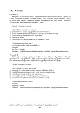 „Projekt współfinansowany ze środków Europejskiego Funduszu Społecznego”
42
4.9.3. Ćwiczenia
Ćwiczenie 1
Otrzymasz od nauczyciela projekt zagospodarowania terenu na czas budowy. Zapoznaj się
z nim, a następnie wspólnie z kolegą ustalcie, które elementy zostaną usunięte z placu
po zakończeniu budowy. Dobierzcie metody zagospodarowania tego terenu i zanotujcie
je. Zaprezentuj Wasze ustalenia uczestnikom z grupy.
Sposób wykonania ćwiczenia
Aby wykonać ćwiczenie, powinieneś:
1) przeanalizować projekt zagospodarowania terenu budowy,
2) ustalić elementy podlegające usunięciu z placu po zakończeniu budowy,
3) dobrać metody zagospodarowania tego terenu,
4) sporządzić notatki,
3) zaprezentować wykonane ćwiczenie uczestnikom z grupy.
Wyposażenie stanowiska pracy:
− projekt zagospodarowania terenu budowy,
− notatnik,
− przybory o pisania,
− literatura z rozdziału 6 zawierająca informacje o sposobach zagospodarowania terenów.
Ćwiczenie 2
Wyszukaj w swojej najbliższej okolicy obszar, który według Ciebie należałoby
uporządkować i zagospodarować. Opracuj pisemnie plan i sposób zagospodarowania terenu,
oraz dobierz metody wykonania. Zaprezentuj swój pomysł uczestnikom z grupy.
Sposób wykonania ćwiczenia
Aby wykonać ćwiczenie, powinieneś:
1) zapoznać się z zagospodarowaniem terenu w najbliższej okolicy,
2) ustalić, które elementy zagospodarowania terenu wymagają zmian,
3) dobrać metody zagospodarowania tego terenu,
4) zapisać plan, sposób i metody zagospodarowania terenu,
5) zaprezentować wykonane ćwiczenie uczestnikom z grupy.
Wyposażenie stanowiska pracy:
− notatnik,
− przybory o pisania,
− literatura z rozdziału 6 zawierająca informacje o sposobach zagospodarowania terenów.
 