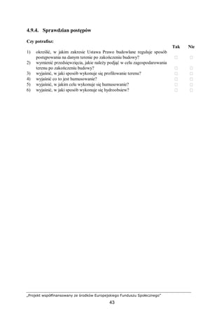 „Projekt współfinansowany ze środków Europejskiego Funduszu Społecznego”
43
4.9.4. Sprawdzian postępów
Czy potrafisz:
Tak Nie
1) określić, w jakim zakresie Ustawa Prawo budowlane reguluje sposób
postępowania na danym terenie po zakończeniu budowy?  
2) wymienić przedsięwzięcia, jakie należy podjąć w celu zagospodarowania
terenu po zakończeniu budowy?  
3) wyjaśnić, w jaki sposób wykonuje się profilowanie terenu?  
4) wyjaśnić co to jest humusowanie?  
5) wyjaśnić, w jakim celu wykonuje się humusowanie?  
6) wyjaśnić, w jaki sposób wykonuje się hydroobsiew?  
 