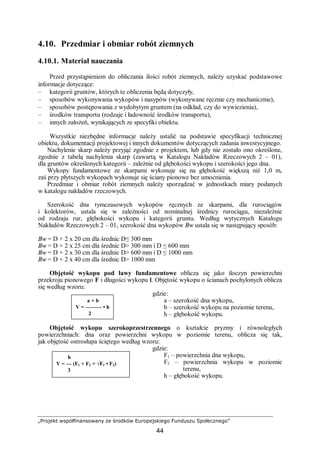 „Projekt współfinansowany ze środków Europejskiego Funduszu Społecznego”
44
4.10. Przedmiar i obmiar robót ziemnych
4.10.1. Materiał nauczania
Przed przystąpieniem do obliczania ilości robót ziemnych, należy uzyskać podstawowe
informacje dotyczące:
– kategorii gruntów, których te obliczenia będą dotyczyły,
– sposobów wykonywania wykopów i nasypów (wykonywane ręcznie czy mechanicznie),
– sposobów postępowania z wydobytym gruntem (na odkład, czy do wywiezienia),
– środków transportu (rodzaje i ładowność środków transportu),
– innych założeń, wynikających ze specyfiki obiektu.
Wszystkie niezbędne informacje należy ustalić na podstawie specyfikacji technicznej
obiektu, dokumentacji projektowej i innych dokumentów dotyczących zadania inwestycyjnego.
Nachylenie skarp należy przyjąć zgodnie z projektem, lub gdy nie zostało ono określone,
zgodnie z tabelą nachylenia skarp (zawartą w Katalogu Nakładów Rzeczowych 2 – 01),
dla gruntów określonych kategorii – zależnie od głębokości wykopu i szerokości jego dna.
Wykopy fundamentowe ze skarpami wykonuje się na głębokość większą niż 1,0 m,
zaś przy płytszych wykopach wykonuje się ściany pionowe bez umocnienia.
Przedmiar i obmiar robót ziemnych należy sporządzać w jednostkach miary podanych
w katalogu nakładów rzeczowych.
Szerokość dna tymczasowych wykopów ręcznych ze skarpami, dla rurociągów
i kolektorów, ustala się w zależności od nominalnej średnicy rurociągu, niezależnie
od rodzaju rur, głębokości wykopu i kategorii gruntu. Według wytycznych Katalogu
Nakładów Rzeczowych 2 – 01, szerokość dna wykopów Bw ustala się w następujący sposób:
Bw = D + 2 x 20 cm dla średnic D≤ 300 mm
Bw = D + 2 x 25 cm dla średnic D> 300 mm i D ≤ 600 mm
Bw = D + 2 x 30 cm dla średnic D> 600 mm i D ≤ 1000 mm
Bw = D + 2 x 40 cm dla średnic D> 1000 mm
Objętość wykopu pod ławy fundamentowe oblicza się jako iloczyn powierzchni
przekroju pionowego F i długości wykopu l. Objętość wykopu o ścianach pochylonych oblicza
się według wzoru:
gdzie:
a – szerokość dna wykopu,
b – szerokość wykopu na poziomie terenu,
h – głębokość wykopu.
Objętość wykopu szerokoprzestrzennego o kształcie pryzmy i równoległych
powierzchniach: dna oraz powierzchni wykopu w poziomie terenu, oblicza się tak,
jak objętość ostrosłupa ściętego według wzoru:
gdzie:
F1 – powierzchnia dna wykopu,
F2 – powierzchnia wykopu w poziomie
terenu,
h – głębokość wykopu.
a + b
V = ——— • h
2
h
V = — (F1 + F2 + √F1 • F2)
3
 