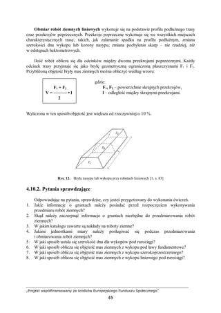 „Projekt współfinansowany ze środków Europejskiego Funduszu Społecznego”
45
Obmiar robót ziemnych liniowych wykonuje się na podstawie profilu podłużnego trasy
oraz przekrojów poprzecznych. Przekroje poprzeczne wykonuje się we wszystkich miejscach
charakterystycznych trasy, takich, jak załamanie spadku na profilu podłużnym, zmiana
szerokości dna wykopu lub korony nasypu, zmiana pochylenia skarp – nie rzadziej, niż
w odstępach hektometrowych.
Ilość robót oblicza się dla odcinków między dwoma przekrojami poprzecznymi. Każdy
odcinek trasy przyjmuje się jako bryłę geometryczną ograniczoną płaszczyznami F1 i F2.
Przybliżoną objętość bryły mas ziemnych można obliczyć według wzoru:
gdzie:
F1, F2 – powierzchnie skrajnych przekrojów,
l – odległość między skrajnymi przekrojami.
Wyliczona w ten sposób objętość jest większa od rzeczywistej o 10 %.
Rys. 12. Bryła nasypu lub wykopu przy robotach liniowych [1, s. 83]
4.10.2. Pytania sprawdzające
Odpowiadając na pytania, sprawdzisz, czy jesteś przygotowany do wykonania ćwiczeń.
1. Jakie informacje o gruntach należy posiadać przed rozpoczęciem wykonywania
przedmiaru robót ziemnych?
2. Skąd należy zaczerpnąć informacje o gruntach niezbędne do przedmiarowania robót
ziemnych?
3. W jakim katalogu zawarte są nakłady na roboty ziemne?
4. Jakimi jednostkami miary należy posługiwać się podczas przedmiarowania
i obmiarowania robót ziemnych?
5. W jaki sposób ustala się szerokość dna dla wykopów pod rurociągi?
6. W jaki sposób oblicza się objętość mas ziemnych z wykopu pod ławy fundamentowe?
7. W jaki sposób oblicza się objętość mas ziemnych z wykopu szerokoprzestrzennego?
8. W jaki sposób oblicza się objętość mas ziemnych z wykopu liniowego pod rurociągi?
F1 + F2
V = ——— • l
2
 