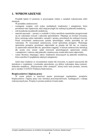 „Projekt współfinansowany ze środków Europejskiego Funduszu Społecznego”
4
1. WPROWADZENIE
Poradnik będzie Ci pomocny w przyswajaniu wiedzy o zasadach wykonywania robót
ziemnych.
W poradniku zamieszczono:
− wymagania wstępne, czyli wykaz niezbędnych wiadomości i umiejętności, które
powinieneś mieć opanowane, abyś mógł przystąpić do realizacji tej jednostki modułowej,
− cele kształcenia tej jednostki modułowej,
− materiał nauczania – zawarty w rozdziale 4, który umożliwia samodzielne przygotowanie
się do wykonania ćwiczeń i zaliczenia sprawdzianów. Obejmuje on również ćwiczenia,
które zawierają wykaz materiałów, narzędzi i sprzętu, potrzebnych do realizacji ćwiczeń.
Przed ćwiczeniami zamieszczono pytania sprawdzające wiedzę potrzebną do ich
wykonania. Po ćwiczeniach zamieszczony został sprawdzian postępów. Wykonując
sprawdzian postępów powinieneś odpowiadać na pytania tak lub nie, co oznacza,
że opanowałeś materiał albo nie, sprawdzian osiągnięć, w którym zamieszczono instrukcję
dla ucznia oraz zestaw zadań testowych sprawdzających opanowanie wiedzy
i umiejętności z zakresu całej jednostki; zamieszczona została także karta odpowiedzi,
− wykaz literatury obejmujący zakres wiadomości dotyczących tej jednostki modułowej,
która umożliwi Ci pogłębienie nabytych umiejętności.
Jeżeli masz trudności ze zrozumieniem tematu lub ćwiczenia, to poproś nauczyciela lub
instruktora o wyjaśnienie i ewentualne sprawdzenie, czy dobrze wykonujesz daną czynność.
Jednostka modułowa: „Wykonywanie robót ziemnych”, której treści teraz poznasz, zawarta
jest w module 311[39].O1 Podstawy budownictwa.
Bezpieczeństwo i higiena pracy
W czasie pobytu w pracowni musisz przestrzegać regulaminów, przepisów
bezpieczeństwa i higieny pracy oraz instrukcji przeciwpożarowych, wynikających z rodzaju
wykonywanych prac. Przepisy te poznasz podczas trwania nauki.
 
