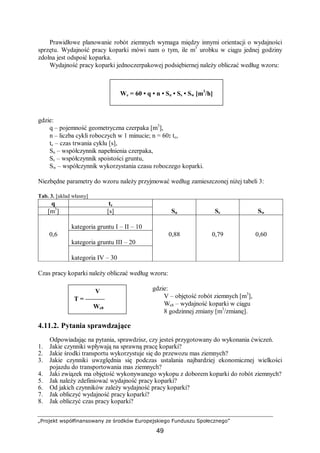 „Projekt współfinansowany ze środków Europejskiego Funduszu Społecznego”
49
Prawidłowe planowanie robót ziemnych wymaga między innymi orientacji o wydajności
sprzętu. Wydajność pracy koparki mówi nam o tym, ile m3
urobku w ciągu jednej godziny
zdolna jest odspoić koparka.
Wydajność pracy koparki jednoczerpakowej podsiębiernej należy obliczać według wzoru:
gdzie:
q – pojemność geometryczna czerpaka [m3
],
n – liczba cykli roboczych w 1 minucie; n = 60: tc,
tc – czas trwania cyklu [s],
Sn – współczynnik napełnienia czerpaka,
Sc – współczynnik spoistości gruntu,
Sw – współczynnik wykorzystania czasu roboczego koparki.
Niezbędne parametry do wzoru należy przyjmować według zamieszczonej niżej tabeli 3:
Tab. 3. [układ własny]
q tc
[m3
] [s] Sn Sc Sw
kategoria gruntu I – II – 10
kategoria gruntu III – 20
0,6
kategoria IV – 30
0,88 0,79 0,60
Czas pracy koparki należy obliczać według wzoru:
gdzie:
V – objętość robót ziemnych [m3
],
We8 – wydajność koparki w ciągu
8 godzinnej zmiany [m3
/zmianę].
4.11.2. Pytania sprawdzające
Odpowiadając na pytania, sprawdzisz, czy jesteś przygotowany do wykonania ćwiczeń.
1. Jakie czynniki wpływają na sprawną pracę koparki?
2. Jakie środki transportu wykorzystuje się do przewozu mas ziemnych?
3. Jakie czynniki uwzględnia się podczas ustalania najbardziej ekonomicznej wielkości
pojazdu do transportowania mas ziemnych?
4. Jaki związek ma objętość wykonywanego wykopu z doborem koparki do robót ziemnych?
5. Jak należy zdefiniować wydajność pracy koparki?
6. Od jakich czynników zależy wydajność pracy koparki?
7. Jak obliczyć wydajność pracy koparki?
8. Jak obliczyć czas pracy koparki?
We = 60 • q • n • Sn • Ss • Sw [m3
/h]
V
T = ———
We8
 