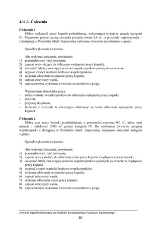 „Projekt współfinansowany ze środków Europejskiego Funduszu Społecznego”
50
4.11.3. Ćwiczenia
Ćwiczenie 1
Oblicz wydajność pracy koparki podsiębiernej, wykonującej wykop w gruncie kategorii
III. Pojemność geometryczną czerpaka przyjmij równą 0,6 m3
, a pozostałe współczynniki –
z dostępnej w Poradniku tabeli. Zaprezentuj wykonane ćwiczenie uczestnikom z grupy.
Sposób wykonania ćwiczenia
Aby wykonać ćwiczenie, powinieneś:
1) przeanalizować treść ćwiczenia,
2) zapisać wzór służący do obliczenia wydajności pracy koparki,
3) odszukać tabelę zawierającą wartości współczynników podanych we wzorze,
4) wypisać z tabeli wartości liczbowe współczynników,
5) wykonać obliczenia wydajności pracy koparki,
6) zapisać otrzymany wynik,
7) zaprezentować wykonane ćwiczenie uczestnikom z grupy.
Wyposażenie stanowiska pracy:
– tabela wartości współczynników do obliczenia wydajności pracy koparki,
– notatnik,
− przybory do pisania,
− literatura z rozdziału 6 zawierająca informacje na temat obliczania wydajności pracy
koparek.
Ćwiczenie 2
Oblicz czas pracy koparki przedsiębiernej, o pojemności czerpaka 0,6 m3
, która musi
odspoić i załadować 2000 m3
gruntu kategorii IV. Do wykonania ćwiczenia przyjmij
współczynniki z dostępnej w Poradniku tabeli. Zaprezentuj wykonane ćwiczenie kolegom
z grupy.
Sposób wykonania ćwiczenia
Aby wykonać ćwiczenie, powinieneś:
1) przeanalizować treść ćwiczenia,
2) zapisać wzory służące do obliczenia czasu pracy koparki i wydajności pracy koparki,
3) odszukać tabelę zawierającą wartości współczynników podanych we wzorze na wydajność
pracy koparki,
4) wypisać z tabeli wartości liczbowe współczynników,
5) wykonać obliczenia wydajności pracy koparki,
6) zapisać otrzymany wynik,
7) wykonać obliczenia czasu pracy koparki,
8) zapisać otrzymany wynik,
9) zaprezentować wykonane ćwiczenie uczestnikom z grupy.
 