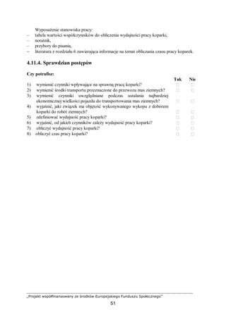 „Projekt współfinansowany ze środków Europejskiego Funduszu Społecznego”
51
Wyposażenie stanowiska pracy:
– tabela wartości współczynników do obliczenia wydajności pracy koparki,
– notatnik,
– przybory do pisania,
− literatura z rozdziału 6 zawierająca informacje na temat obliczania czasu pracy koparek.
4.11.4. Sprawdzian postępów
Czy potrafisz:
Tak Nie
1) wymienić czynniki wpływające na sprawną pracę koparki?  
2) wymienić środki transportu przeznaczone do przewozu mas ziemnych?  
3) wymienić czynniki uwzględniane podczas ustalania najbardziej
ekonomicznej wielkości pojazdu do transportowania mas ziemnych?  
4) wyjaśnić, jaki związek ma objętość wykonywanego wykopu z doborem
koparki do robót ziemnych?  
5) zdefiniować wydajność pracy koparki?  
6) wyjaśnić, od jakich czynników zależy wydajność pracy koparki?  
7) obliczyć wydajność pracy koparki?  
8) obliczyć czas pracy koparki?  
 