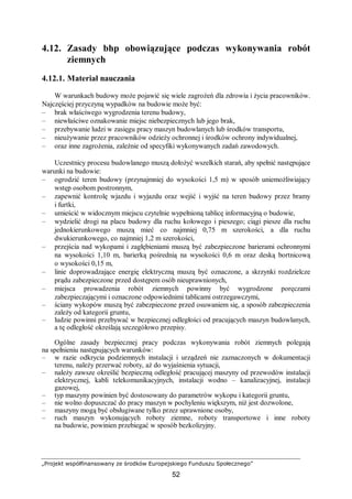 „Projekt współfinansowany ze środków Europejskiego Funduszu Społecznego”
52
4.12. Zasady bhp obowiązujące podczas wykonywania robót
ziemnych
4.12.1. Materiał nauczania
W warunkach budowy może pojawić się wiele zagrożeń dla zdrowia i życia pracowników.
Najczęściej przyczyną wypadków na budowie może być:
– brak właściwego wygrodzenia terenu budowy,
– niewłaściwe oznakowanie miejsc niebezpiecznych lub jego brak,
– przebywanie ludzi w zasięgu pracy maszyn budowlanych lub środków transportu,
– nieużywanie przez pracowników odzieży ochronnej i środków ochrony indywidualnej,
– oraz inne zagrożenia, zależnie od specyfiki wykonywanych zadań zawodowych.
Uczestnicy procesu budowlanego muszą dołożyć wszelkich starań, aby spełnić następujące
warunki na budowie:
– ogrodzić teren budowy (przynajmniej do wysokości 1,5 m) w sposób uniemożliwiający
wstęp osobom postronnym,
– zapewnić kontrolę wjazdu i wyjazdu oraz wejść i wyjść na teren budowy przez bramy
i furtki,
– umieścić w widocznym miejscu czytelnie wypełnioną tablicę informacyjną o budowie,
– wydzielić drogi na placu budowy dla ruchu kołowego i pieszego; ciągi piesze dla ruchu
jednokierunkowego muszą mieć co najmniej 0,75 m szerokości, a dla ruchu
dwukierunkowego, co najmniej 1,2 m szerokości,
– przejścia nad wykopami i zagłębieniami muszą być zabezpieczone barierami ochronnymi
na wysokości 1,10 m, barierką pośrednią na wysokości 0,6 m oraz deską bortnicową
o wysokości 0,15 m,
– linie doprowadzające energię elektryczną muszą być oznaczone, a skrzynki rozdzielcze
prądu zabezpieczone przed dostępem osób nieuprawnionych,
– miejsca prowadzenia robót ziemnych powinny być wygrodzone poręczami
zabezpieczającymi i oznaczone odpowiednimi tablicami ostrzegawczymi,
– ściany wykopów muszą być zabezpieczone przed osuwaniem się, a sposób zabezpieczenia
zależy od kategorii gruntu,
– ludzie powinni przebywać w bezpiecznej odległości od pracujących maszyn budowlanych,
a tę odległość określają szczegółowo przepisy.
Ogólne zasady bezpiecznej pracy podczas wykonywania robót ziemnych polegają
na spełnieniu następujących warunków:
– w razie odkrycia podziemnych instalacji i urządzeń nie zaznaczonych w dokumentacji
terenu, należy przerwać roboty, aż do wyjaśnienia sytuacji,
– należy zawsze określić bezpieczną odległość pracującej maszyny od przewodów instalacji
elektrycznej, kabli telekomunikacyjnych, instalacji wodno – kanalizacyjnej, instalacji
gazowej,
– typ maszyny powinien być dostosowany do parametrów wykopu i kategorii gruntu,
– nie wolno dopuszczać do pracy maszyn w pochyleniu większym, niż jest dozwolone,
– maszyny mogą być obsługiwane tylko przez uprawnione osoby,
– ruch maszyn wykonujących roboty ziemne, roboty transportowe i inne roboty
na budowie, powinien przebiegać w sposób bezkolizyjny.
 