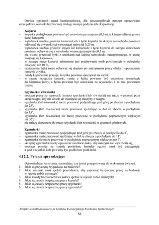 „Projekt współfinansowany ze środków Europejskiego Funduszu Społecznego”
53
Oprócz ogólnych zasad bezpieczeństwa, dla poszczególnych maszyn opracowano
szczegółowe warunki bezpiecznej obsługi maszyn podczas ich eksploatacji.
Koparki
– koparka podsiębierna powinna być ustawiona przynajmniej 0,6 m za klinem odłamu gruntu
danej kategorii,
– wyładunek urobku gruntów kamienistych z łyżki koparki do skrzyni samochodu powinien
odbywać się z wysokości wynoszącej najwyżej 0,25 m,
– wyładunek urobku gruntów innych niż kamieniste z łyżki koparki do skrzyni samochodu
powinien odbywać się z wysokości wynoszącej najwyżej 0,5 m,
– nie wolno przenosić łyżki z urobkiem nad kabiną samochodu transportowego, w której
znajduje się kierowca,
– w zasięgu pracy koparki zabronione jest przebywanie osób postronnych w odległości
mniejszej niż 10 m,
– czyszczenie łyżki może odbywać się dopiero po zatrzymaniu pracy silnika i opuszczeniu
ramienia z łyżką,
– kiedy koparka nie pracuje, to łyżka powinna spoczywać na ziemi,
– w czasie przejazdu koparki, ramię z łyżką powinno być ustawione równolegle
do kierunku jazdy, a łyżka powinna być ustawiona na wysokości 1 m nad poziomem
terenu.
Spycharki i równiarki
– podczas pracy na nasypach, lemiesz spycharki (lub równiarki) nie może wystawać poza
skraj nasypu, aby nie doszło do zsunięcia się maszyny z nasypu,
– spycharka (lub równiarka) może pracować podjeżdżając pod górę po zboczu o pochyleniu
do 25o
,
– spycharka (lub równiarka) może pracować zjeżdżając w dół ze zbocza o pochyleniu
do 35o
,
– spycharka (lub równiarka) nie może pracować w pochyleniu poprzecznym większym
niż 35o
,
– nie należy dopuszczą do pracy spycharki (lub równiarki) w gruntach gliniastych.
Zgarniarki
– zgarniarka może pracować podjeżdżając pod górę po zboczu o pochyleniu do 8o
,
– zgarniarka może pracować zjeżdżając w dół ze zbocza o pochyleniu do 11o
,
– zgarniarka nie może pracować w pochyleniu poprzecznym większym niż 3o
,
– skrzynię zgarniarki należy opuszczać możliwie nisko, aby maszyna nie wywróciła się,
– podczas postoju na terenie pochyłym, hamulec ręczny musi być zaciągnięty,
a pod wszystkie koła powinny być podłożone podkładki.
4.12.2. Pytania sprawdzające
Odpowiadając na pytania, sprawdzisz, czy jesteś przygotowany do wykonania ćwiczeń.
1. Jakie są przyczyny wypadków na budowie?
2. Jakie warunki musi spełnić pracodawca, aby zapewnić bezpieczną pracę na budowie
w rejonie robót ziemnych?
3. Jakie zasady bezpieczeństwa należy spełnić w rejonie robót ziemnych?
4. Jakie są zasady bezpiecznej pracy koparki?
5. Jakie są zasady bezpiecznej pracy spycharki?
6. Jakie są zasady bezpiecznej pracy zgarniarki?
 