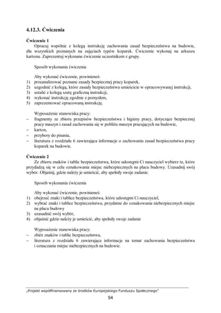 „Projekt współfinansowany ze środków Europejskiego Funduszu Społecznego”
54
4.12.3. Ćwiczenia
Ćwiczenie 1
Opracuj wspólnie z kolegą instrukcję zachowania zasad bezpieczeństwa na budowie,
dla wszystkich poznanych na zajęciach typów koparek. Ćwiczenie wykonaj na arkuszu
kartonu. Zaprezentuj wykonane ćwiczenie uczestnikom z grupy.
Sposób wykonania ćwiczenia
Aby wykonać ćwiczenie, powinieneś:
1) przeanalizować poznane zasady bezpiecznej pracy koparek,
2) uzgodnić z kolegą, które zasady bezpieczeństwa umieścicie w opracowywanej instrukcji,
3) ustalić z kolegą szatę graficzną instrukcji,
4) wykonać instrukcję zgodnie z pomysłem,
5) zaprezentować opracowaną instrukcję.
Wyposażenie stanowiska pracy:
− fragmenty ze zbioru przepisów bezpieczeństwa i higieny pracy, dotyczące bezpiecznej
pracy maszyn i zasad zachowania się w pobliżu maszyn pracujących na budowie,
− karton,
− przybory do pisania,
− literatura z rozdziału 6 zawierająca informacje o zachowaniu zasad bezpieczeństwa pracy
koparek na budowie.
Ćwiczenie 2
Ze zbioru znaków i tablic bezpieczeństwa, które udostępni Ci nauczyciel wybierz te, które
przydadzą się w celu oznakowania miejsc niebezpiecznych na placu budowy. Uzasadnij swój
wybór. Objaśnij, gdzie należy je umieścić, aby spełniły swoje zadanie.
Sposób wykonania ćwiczenia
Aby wykonać ćwiczenie, powinieneś:
1) obejrzeć znaki i tablice bezpieczeństwa, które udostępni Ci nauczyciel,
2) wybrać znaki i tablice bezpieczeństwa, przydatne do oznakowania niebezpiecznych miejsc
na placu budowy
3) uzasadnić swój wybór,
4) objaśnić gdzie należy je umieścić, aby spełniły swoje zadanie
Wyposażenie stanowiska pracy:
− zbiór znaków i tablic bezpieczeństwa,
− literatura z rozdziału 6 zawierająca informacje na temat zachowania bezpieczeństwa
i oznaczania miejsc niebezpiecznych na budowie.
 