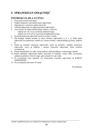 „Projekt współfinansowany ze środków Europejskiego Funduszu Społecznego”
56
5. SPRAWDZIAN OSIĄGNIĘĆ
INSTRUKCJA DLA UCZNIA
1. Przeczytaj uważnie instrukcję.
2. Podpisz imieniem i nazwiskiem kartę odpowiedzi.
3. Zapoznaj się z zestawem zadań testowych.
4. Udzielaj odpowiedzi na załączonej karcie odpowiedzi.
5. Test zawiera 20 zadań wielokrotnego wyboru, z których:
– zadania od 1 do 13 są z poziomu podstawowego,
– zadania od 14 do 20 są z poziomu ponadpodstawowego,
6. Za każdą poprawną odpowiedź możesz uzyskać 1 punkt.
7. Dla każdego zadania podane są cztery możliwe odpowiedzi: a, b, c, d. Tylko jedna
odpowiedź jest poprawna; wybierz ją i zaznacz kratkę z odpowiadającą jej literą, znakiem
X.
8. Staraj się wyraźnie zaznaczać odpowiedzi. Jeżeli się pomylisz i błędnie zaznaczysz
odpowiedź, otocz ją kółkiem i zaznacz ponownie odpowiedź, którą uważasz
za poprawną.
9. Pracuj samodzielnie, bo tylko wtedy będziesz miał satysfakcję z wykonanego zadania.
10. Kiedy udzielenie odpowiedzi będzie sprawiało Ci trudność, wtedy odłóż rozwiązanie
zadania na później i wróć do niego, gdy zostanie Ci czas wolny.
11. Po rozwiązaniu testu sprawdź, czy zaznaczyłeś wszystkie odpowiedzi na KARCIE
ODPOWIEDZI.
12. Na rozwiązanie testu masz 45 minut.
Powodzenia!
 