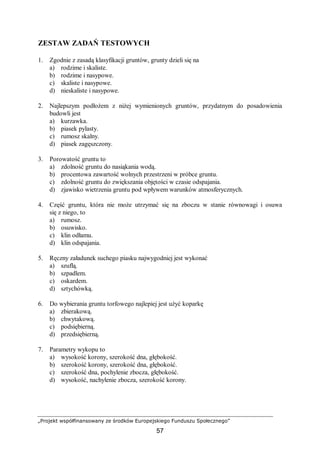 „Projekt współfinansowany ze środków Europejskiego Funduszu Społecznego”
57
ZESTAW ZADAŃ TESTOWYCH
1. Zgodnie z zasadą klasyfikacji gruntów, grunty dzieli się na
a) rodzime i skaliste.
b) rodzime i nasypowe.
c) skaliste i nasypowe.
d) nieskaliste i nasypowe.
2. Najlepszym podłożem z niżej wymienionych gruntów, przydatnym do posadowienia
budowli jest
a) kurzawka.
b) piasek pylasty.
c) rumosz skalny.
d) piasek zagęszczony.
3. Porowatość gruntu to
a) zdolność gruntu do nasiąkania wodą.
b) procentowa zawartość wolnych przestrzeni w próbce gruntu.
c) zdolność gruntu do zwiększania objętości w czasie odspajania.
d) zjawisko wietrzenia gruntu pod wpływem warunków atmosferycznych.
4. Część gruntu, która nie może utrzymać się na zboczu w stanie równowagi i osuwa
się z niego, to
a) rumosz.
b) osuwisko.
c) klin odłamu.
d) klin odspajania.
5. Ręczny załadunek suchego piasku najwygodniej jest wykonać
a) szuflą.
b) szpadlem.
c) oskardem.
d) sztychówką.
6. Do wybierania gruntu torfowego najlepiej jest użyć koparkę
a) zbierakową.
b) chwytakową.
c) podsiębierną.
d) przedsiębierną.
7. Parametry wykopu to
a) wysokość korony, szerokość dna, głębokość.
b) szerokość korony, szerokość dna, głębokość.
c) szerokość dna, pochylenie zbocza, głębokość.
d) wysokość, nachylenie zbocza, szerokość korony.
 