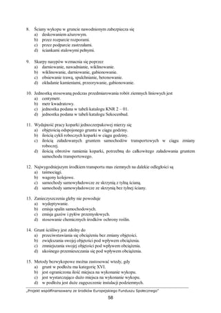 „Projekt współfinansowany ze środków Europejskiego Funduszu Społecznego”
58
8. Ściany wykopu w gruncie nawodnionym zabezpiecza się
a) deskowaniem ażurowym.
b) przez rozparcie rozporami.
c) przez podparcie zastrzałami.
d) ściankami stalowymi pełnymi.
9. Skarpy nasypów wzmacnia się poprzez
a) darniowanie, nawadnianie, wiklinowanie.
b) wiklinowanie, darniowanie, gabionowanie.
c) obsiewanie trawą, spulchnianie, betonowanie.
d) okładanie kamieniami, przeorywanie, gabionowanie.
10. Jednostką stosowaną podczas przedmiarowania robót ziemnych liniowych jest
a) centymetr.
b) metr kwadratowy.
c) jednostka podana w tabeli katalogu KNR 2 – 01.
d) jednostka podana w tabeli katalogu Sekocenbud.
11. Wydajność pracy koparki jednoczerpakowej mierzy się
a) objętością odspojonego gruntu w ciągu godziny.
b) ilością cykli roboczych koparki w ciągu godziny.
c) ilością załadowanych gruntem samochodów transportowych w ciągu zmiany
roboczej.
d) ilością obrotów ramienia koparki, potrzebną do całkowitego załadowania gruntem
samochodu transportowego.
12. Najwygodniejszym środkiem transportu mas ziemnych na dalekie odległości są
a) taśmociągi.
b) wagony kolejowe.
c) samochody samowyładowcze ze skrzynią z tylną ścianą.
d) samochody samowyładowcze ze skrzynią bez tylnej ściany.
13. Zanieczyszczenia gleby nie powoduje
a) wydeptywanie.
b) emisja spalin samochodowych.
c) emisja gazów i pyłów przemysłowych.
d) stosowanie chemicznych środków ochrony roślin.
14. Grunt ściśliwy jest zdolny do
a) przeciwstawiania się obciążeniu bez zmiany objętości.
b) zwiększania swojej objętości pod wpływem obciążenia.
c) zmniejszania swojej objętości pod wpływem obciążenia.
d) ukośnego przemieszczania się pod wpływem obciążenia.
15. Metody bezwykopowe można zastosować wtedy, gdy
a) grunt w podłożu ma kategorię XVI.
b) jest ograniczona ilość miejsca na wykonanie wykopu.
c) jest wystarczająco dużo miejsca na wykonanie wykopu.
d) w podłożu jest duże zagęszczenie instalacji podziemnych.
 