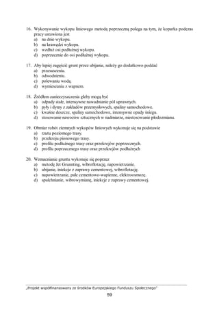 „Projekt współfinansowany ze środków Europejskiego Funduszu Społecznego”
59
16. Wykonywanie wykopu liniowego metodą poprzeczną polega na tym, że koparka podczas
pracy ustawiona jest
a) na dnie wykopu.
b) na krawędzi wykopu.
c) wzdłuż osi podłużnej wykopu.
d) poprzecznie do osi podłużnej wykopu.
17. Aby lepiej zagęścić grunt przez ubijanie, należy go dodatkowo poddać
a) przesuszeniu.
b) odwodnieniu.
c) polewaniu wodą.
d) wymieszaniu z wapnem.
18. Źródłem zanieczyszczenia gleby mogą być
a) odpady stałe, intensywne nawadnianie pól uprawnych.
b) pyły i dymy z zakładów przemysłowych, spaliny samochodowe.
c) kwaśne deszcze, spaliny samochodowe, intensywne opady śniegu.
d) stosowanie nawozów sztucznych w nadmiarze, niestosowanie płodozmianu.
19. Obmiar robót ziemnych wykopów liniowych wykonuje się na podstawie
a) rzutu poziomego trasy.
b) przekroju pionowego trasy.
c) profilu podłużnego trasy oraz przekrojów poprzecznych.
d) profilu poprzecznego trasy oraz przekrojów podłużnych
20. Wzmacnianie gruntu wykonuje się poprzez
a) metodę Jet Grunnting, wibroflotację, napowietrzanie.
b) ubijanie, iniekcje z zaprawy cementowej, wibroflotację.
c) napowietrzanie, pale cementowo-wapienne, elektroosmozę.
d) spulchnianie, wibrowymianę, iniekcje z zaprawy cementowej.
 