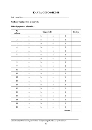 „Projekt współfinansowany ze środków Europejskiego Funduszu Społecznego”
60
KARTA ODPOWIEDZI
Imię i nazwisko................................................................................................
Wykonywanie robót ziemnych
Zakreśl poprawną odpowiedź.
Nr
zadania
Odpowiedź Punkty
1 a b c d
2 a b c d
3 a b c d
4 a b c d
5 a b c d
6 a b c d
7 a b c d
8 a b c d
9 a b c d
10 a b c d
11 a b c d
12 a b c d
13 a b c d
14 a b c d
15 a b c d
16 a b c d
17 a b c d
18 a b c d
19 a b c d
20 a b c d
Razem:
 