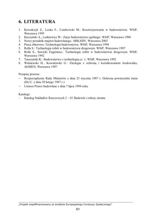 „Projekt współfinansowany ze środków Europejskiego Funduszu Społecznego”
61
6. LITERATURA
1. Kowalczyk Z., Loska F., Czarkowski M.: Kosztorysowanie w budownictwie. WSiP,
Warszawa 1995
2. Kuczyński A., Lenkiewicz W.: Zarys budownictwa ogólnego. WSiP, Warszawa 1988
3. Nowy poradnik majstra budowlanego. ARKADY, Warszawa 2003
4. Praca zbiorowa: Technologia budownictwa. WSiP, Warszawa 1994
5. Rolla S.: Technologia robót w budownictwie drogowym. WSiP, Warszawa 1997
6. Rolla S., Sawicki Eugeniusz.: Technologia robót w budownictwie drogowym. WSiP,
Warszawa 1992
7. Tauszyński K.: Budownictwo z technologią cz. 1, WSiP, Warszawa 1992
8. Wiśniewski H., Kowalewski G.: Ekologia z ochroną i kształtowaniem środowiska,
AGMEN, Warszawa 1997
Przepisy prawne:
– Rozporządzenie Rady Ministrów z dnia 23 stycznia 1987 r. Ochrona powierzchni ziemi
(Dz.U. z dnia 20 lutego 1987 r.)
– Ustawa Prawo budowlane z dnia 7 lipca 1994 roku
Katalogi:
– Katalog Nakładów Rzeczowych 2 – 01 Budowle i roboty ziemne
 