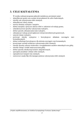 „Projekt współfinansowany ze środków Europejskiego Funduszu Społecznego”
7
3. CELE KSZTAŁCENIA
W wyniku realizacji programu jednostki modułowej, powinieneś umieć:
− sklasyfikować grunty oraz oceniać ich przydatność do celów budowlanych,
− określić cele wykonywania robót ziemnych,
− sklasyfikować roboty ziemne,
− nazwać elementy wykopów i nasypów,
− dobrać narzędzia i sprzęt do zakresu robót w zależności od rodzaju gruntu,
− scharakteryzować sposoby wykonywania wykopów,
− dobrać sposoby zabezpieczania ścian wykopów,
− zabezpieczyć wykopy przed napływem wód powierzchniowych gruntowych,
− umocnić skarpy wykopów,
− porównać metody wykopowe i bezwykopowe układania rurociągów sieci
komunikacyjnych,
− dobrać technologie bezwykopowe dla ułożenia rurociągów sieci komunalnych,
− przestrzegać warunki techniczne wykonywania robót ziemnych,
− określić sposoby ochrony środowiska z uwzględnieniem zasobów mineralnych oraz gleby,
− określić rodzaje i źródła zanieczyszczenia gleby,
− dobrać sposoby rekultywacji terenów zdegradowanych,
− sporządzić przedmiar i obmiar robót ziemnych,
− zaprojektować transport mas ziemnych,
− zastosować zasady bhp obowiązujące podczas wykonywania robót ziemnych.
 