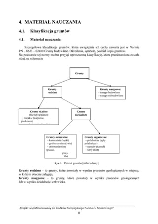 „Projekt współfinansowany ze środków Europejskiego Funduszu Społecznego”
8
4. MATERIAŁ NAUCZANIA
4.1. Klasyfikacja gruntów
4.1. Materiał nauczania
Szczegółowa klasyfikacja gruntów, która uwzględnia ich cechy zawarta jest w Normie
PN – 86/B – 02480 Grunty budowlane. Określenia, symbole, podział i opis gruntów.
Na podstawie tej normy można przyjąć uproszczoną klasyfikację, która przedstawiona została
niżej, na schemacie
Rys. 1. Podział gruntów [układ własny]
Grunty rodzime – to grunty, które powstały w wyniku procesów geologicznych w miejscu,
w którym obecnie zalegają.
Grunty nasypowe – to grunty, które powstały w wyniku procesów geologicznych
lub w wyniku działalności człowieka.
Grunty
Grunty
rodzime
Grunty nasypowe:
– nasypy budowlane
– nasypy niebudowlane
Grunty skaliste
(lite lub spękane):
– miękkie (wapienie,
piaskowce)
– twarde (granity, bazalty)
Grunty
nieskaliste
Grunty mineralne:
– kamieniste (łupki)
– gruboziarniste (żwir)
– drobnoziarniste
(piaski,
gliny,
iły)
Grunty organiczne:
– próchnicze (pyły
próchnicze)
– namuły (namuł)
– torfy (torf)
 