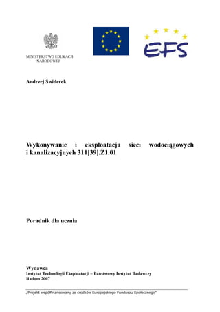 „Projekt współfinansowany ze środków Europejskiego Funduszu Społecznego”
MINISTERSTWO EDUKACJI
NARODOWEJ
Andrzej Świderek
Wykonywanie i eksploatacja sieci wodociągowych
i kanalizacyjnych 311[39].Z1.01
Poradnik dla ucznia
Wydawca
Instytut Technologii Eksploatacji – Państwowy Instytut Badawczy
Radom 2007
 