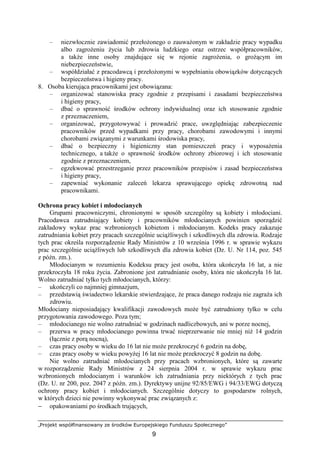 „Projekt współfinansowany ze środków Europejskiego Funduszu Społecznego”
9
– niezwłocznie zawiadomić przełoŜonego o zauwaŜonym w zakładzie pracy wypadku
albo zagroŜeniu Ŝycia lub zdrowia ludzkiego oraz ostrzec współpracowników,
a takŜe inne osoby znajdujące się w rejonie zagroŜenia, o groŜącym im
niebezpieczeństwie,
– współdziałać z pracodawcą i przełoŜonymi w wypełnianiu obowiązków dotyczących
bezpieczeństwa i higieny pracy.
8. Osoba kierująca pracownikami jest obowiązana:
– organizować stanowiska pracy zgodnie z przepisami i zasadami bezpieczeństwa
i higieny pracy,
– dbać o sprawność środków ochrony indywidualnej oraz ich stosowanie zgodnie
z przeznaczeniem,
– organizować, przygotowywać i prowadzić prace, uwzględniając zabezpieczenie
pracowników przed wypadkami przy pracy, chorobami zawodowymi i innymi
chorobami związanymi z warunkami środowiska pracy,
– dbać o bezpieczny i higieniczny stan pomieszczeń pracy i wyposaŜenia
technicznego, a takŜe o sprawność środków ochrony zbiorowej i ich stosowanie
zgodnie z przeznaczeniem,
– egzekwować przestrzeganie przez pracowników przepisów i zasad bezpieczeństwa
i higieny pracy,
– zapewniać wykonanie zaleceń lekarza sprawującego opiekę zdrowotną nad
pracownikami.
Ochrona pracy kobiet i młodocianych
Grupami pracowniczymi, chronionymi w sposób szczególny są kobiety i młodociani.
Pracodawca zatrudniający kobiety i pracowników młodocianych powinien sporządzić
zakładowy wykaz prac wzbronionych kobietom i młodocianym. Kodeks pracy zakazuje
zatrudniania kobiet przy pracach szczególnie uciąŜliwych i szkodliwych dla zdrowia. Rodzaje
tych prac określa rozporządzenie Rady Ministrów z 10 września 1996 r. w sprawie wykazu
prac szczególnie uciąŜliwych lub szkodliwych dla zdrowia kobiet (Dz. U. Nr 114, poz. 545
z późn. zm.).
Młodocianym w rozumieniu Kodeksu pracy jest osoba, która ukończyła 16 lat, a nie
przekroczyła 18 roku Ŝycia. Zabronione jest zatrudnianie osoby, która nie ukończyła 16 lat.
Wolno zatrudniać tylko tych młodocianych, którzy:
– ukończyli co najmniej gimnazjum,
– przedstawią świadectwo lekarskie stwierdzające, Ŝe praca danego rodzaju nie zagraŜa ich
zdrowiu.
Młodociany nieposiadający kwalifikacji zawodowych moŜe być zatrudniony tylko w celu
przygotowania zawodowego. Poza tym;
– młodocianego nie wolno zatrudniać w godzinach nadliczbowych, ani w porze nocnej,
– przerwa w pracy młodocianego powinna trwać nieprzerwanie nie mniej niŜ 14 godzin
(łącznie z porą nocną),
– czas pracy osoby w wieku do 16 lat nie moŜe przekroczyć 6 godzin na dobę,
– czas pracy osoby w wieku powyŜej 16 lat nie moŜe przekroczyć 8 godzin na dobę.
Nie wolno zatrudniać młodocianych przy pracach wzbronionych, które są zawarte
w rozporządzenie Rady Ministrów z 24 sierpnia 2004 r. w sprawie wykazu prac
wzbronionych młodocianym i warunków ich zatrudniania przy niektórych z tych prac
(Dz. U. nr 200, poz. 2047 z późn. zm.). Dyrektywy unijne 92/85/EWG i 94/33/EWG dotyczą
ochrony pracy kobiet i młodocianych. Szczególnie dotyczy to gospodarstw rolnych,
w których dzieci nie powinny wykonywać prac związanych z:
− opakowaniami po środkach trujących,
 