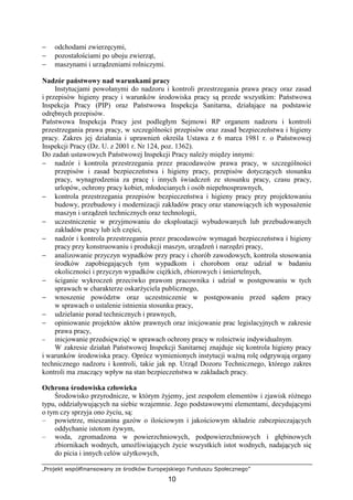 „Projekt współfinansowany ze środków Europejskiego Funduszu Społecznego”
10
− odchodami zwierzęcymi,
− pozostałościami po uboju zwierząt,
− maszynami i urządzeniami rolniczymi.
Nadzór państwowy nad warunkami pracy
Instytucjami powołanymi do nadzoru i kontroli przestrzegania prawa pracy oraz zasad
i przepisów higieny pracy i warunków środowiska pracy są przede wszystkim: Państwowa
Inspekcja Pracy (PIP) oraz Państwowa Inspekcja Sanitarna, działające na podstawie
odrębnych przepisów.
Państwowa Inspekcja Pracy jest podległym Sejmowi RP organem nadzoru i kontroli
przestrzegania prawa pracy, w szczególności przepisów oraz zasad bezpieczeństwa i higieny
pracy. Zakres jej działania i uprawnień określa Ustawa z 6 marca 1981 r. o Państwowej
Inspekcji Pracy (Dz. U. z 2001 r. Nr 124, poz. 1362).
Do zadań ustawowych Państwowej Inspekcji Pracy naleŜy między innymi:
− nadzór i kontrola przestrzegania przez pracodawców prawa pracy, w szczególności
przepisów i zasad bezpieczeństwa i higieny pracy, przepisów dotyczących stosunku
pracy, wynagrodzenia za pracę i innych świadczeń ze stosunku pracy, czasu pracy,
urlopów, ochrony pracy kobiet, młodocianych i osób niepełnosprawnych,
− kontrola przestrzegania przepisów bezpieczeństwa i higieny pracy przy projektowaniu
budowy, przebudowy i modernizacji zakładów pracy oraz stanowiących ich wyposaŜenie
maszyn i urządzeń technicznych oraz technologii,
− uczestniczenie w przyjmowaniu do eksploatacji wybudowanych lub przebudowanych
zakładów pracy lub ich części,
− nadzór i kontrola przestrzegania przez pracodawców wymagań bezpieczeństwa i higieny
pracy przy konstruowaniu i produkcji maszyn, urządzeń i narzędzi pracy,
− analizowanie przyczyn wypadków przy pracy i chorób zawodowych, kontrola stosowania
środków zapobiegających tym wypadkom i chorobom oraz udział w badaniu
okoliczności i przyczyn wypadków cięŜkich, zbiorowych i śmiertelnych,
− ściganie wykroczeń przeciwko prawom pracownika i udział w postępowaniu w tych
sprawach w charakterze oskarŜyciela publicznego,
− wnoszenie powództw oraz uczestniczenie w postępowaniu przed sądem pracy
w sprawach o ustalenie istnienia stosunku pracy,
− udzielanie porad technicznych i prawnych,
− opiniowanie projektów aktów prawnych oraz inicjowanie prac legislacyjnych w zakresie
prawa pracy,
− inicjowanie przedsięwzięć w sprawach ochrony pracy w rolnictwie indywidualnym.
W zakresie działań Państwowej Inspekcji Sanitarnej znajduje się kontrola higieny pracy
i warunków środowiska pracy. Oprócz wymienionych instytucji waŜną rolę odgrywają organy
technicznego nadzoru i kontroli, takie jak np. Urząd Dozoru Technicznego, którego zakres
kontroli ma znaczący wpływ na stan bezpieczeństwa w zakładach pracy.
Ochrona środowiska człowieka
Środowisko przyrodnicze, w którym Ŝyjemy, jest zespołem elementów i zjawisk róŜnego
typu, oddziaływujących na siebie wzajemnie. Jego podstawowymi elementami, decydującymi
o tym czy sprzyja ono Ŝyciu, są:
– powietrze, mieszanina gazów o ilościowym i jakościowym składzie zabezpieczających
oddychanie istotom Ŝywym,
– woda, zgromadzona w powierzchniowych, podpowierzchniowych i głębinowych
zbiornikach wodnych, umoŜliwiających Ŝycie wszystkich istot wodnych, nadających się
do picia i innych celów uŜytkowych,
 