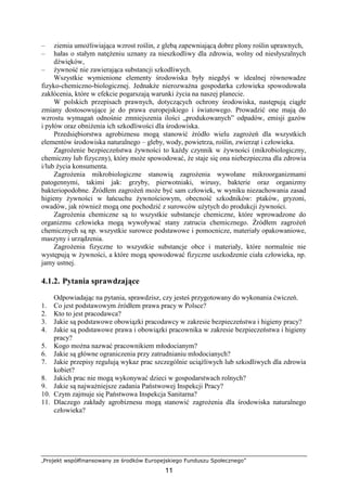 „Projekt współfinansowany ze środków Europejskiego Funduszu Społecznego”
11
– ziemia umoŜliwiająca wzrost roślin, z glebą zapewniającą dobre plony roślin uprawnych,
– hałas o stałym natęŜeniu uznany za nieszkodliwy dla zdrowia, wolny od niesłyszalnych
dźwięków,
– Ŝywność nie zawierająca substancji szkodliwych.
Wszystkie wymienione elementy środowiska były niegdyś w idealnej równowadze
fizyko-chemiczno-biologicznej. JednakŜe nierozwaŜna gospodarka człowieka spowodowała
zakłócenia, które w efekcie pogarszają warunki Ŝycia na naszej planecie.
W polskich przepisach prawnych, dotyczących ochrony środowiska, następują ciągłe
zmiany dostosowujące je do prawa europejskiego i światowego. Prowadzić one mają do
wzrostu wymagań odnośnie zmniejszenia ilości „produkowanych” odpadów, emisji gazów
i pyłów oraz obniŜenia ich szkodliwości dla środowiska.
Przedsiębiorstwa agrobiznesu mogą stanowić źródło wielu zagroŜeń dla wszystkich
elementów środowiska naturalnego – gleby, wody, powietrza, roślin, zwierząt i człowieka.
ZagroŜenie bezpieczeństwa Ŝywności to kaŜdy czynnik w Ŝywności (mikrobiologiczny,
chemiczny lub fizyczny), który moŜe spowodować, Ŝe staje się ona niebezpieczna dla zdrowia
i/lub Ŝycia konsumenta.
ZagroŜenia mikrobiologiczne stanowią zagroŜenia wywołane mikroorganizmami
patogennymi, takimi jak: grzyby, pierwotniaki, wirusy, bakterie oraz organizmy
bakteriopodobne. Źródłem zagroŜeń moŜe być sam człowiek, w wyniku niezachowania zasad
higieny Ŝywności w łańcuchu Ŝywnościowym, obecność szkodników: ptaków, gryzoni,
owadów, jak równieŜ mogą one pochodzić z surowców uŜytych do produkcji Ŝywności.
ZagroŜenia chemiczne są to wszystkie substancje chemiczne, które wprowadzone do
organizmu człowieka mogą wywoływać stany zatrucia chemicznego. Źródłem zagroŜeń
chemicznych są np. wszystkie surowce podstawowe i pomocnicze, materiały opakowaniowe,
maszyny i urządzenia.
ZagroŜenia fizyczne to wszystkie substancje obce i materiały, które normalnie nie
występują w Ŝywności, a które mogą spowodować fizyczne uszkodzenie ciała człowieka, np.
jamy ustnej.
4.1.2. Pytania sprawdzające
Odpowiadając na pytania, sprawdzisz, czy jesteś przygotowany do wykonania ćwiczeń.
1. Co jest podstawowym źródłem prawa pracy w Polsce?
2. Kto to jest pracodawca?
3. Jakie są podstawowe obowiązki pracodawcy w zakresie bezpieczeństwa i higieny pracy?
4. Jakie są podstawowe prawa i obowiązki pracownika w zakresie bezpieczeństwa i higieny
pracy?
5. Kogo moŜna nazwać pracownikiem młodocianym?
6. Jakie są główne ograniczenia przy zatrudnianiu młodocianych?
7. Jakie przepisy regulują wykaz prac szczególnie uciąŜliwych lub szkodliwych dla zdrowia
kobiet?
8. Jakich prac nie mogą wykonywać dzieci w gospodarstwach rolnych?
9. Jakie są najwaŜniejsze zadania Państwowej Inspekcji Pracy?
10. Czym zajmuje się Państwowa Inspekcja Sanitarna?
11. Dlaczego zakłady agrobiznesu mogą stanowić zagroŜenia dla środowiska naturalnego
człowieka?
 