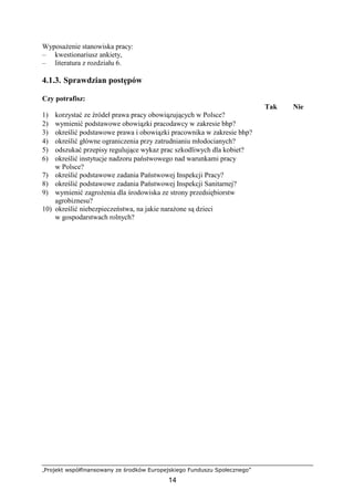 „Projekt współfinansowany ze środków Europejskiego Funduszu Społecznego”
14
WyposaŜenie stanowiska pracy:
– kwestionariusz ankiety,
– literatura z rozdziału 6.
4.1.3. Sprawdzian postępów
Czy potrafisz:
Tak Nie
1) korzystać ze źródeł prawa pracy obowiązujących w Polsce?
2) wymienić podstawowe obowiązki pracodawcy w zakresie bhp?
3) określić podstawowe prawa i obowiązki pracownika w zakresie bhp?
4) określić główne ograniczenia przy zatrudnianiu młodocianych?
5) odszukać przepisy regulujące wykaz prac szkodliwych dla kobiet?
6) określić instytucje nadzoru państwowego nad warunkami pracy
w Polsce?
7) określić podstawowe zadania Państwowej Inspekcji Pracy?
8) określić podstawowe zadania Państwowej Inspekcji Sanitarnej?
9) wymienić zagroŜenia dla środowiska ze strony przedsiębiorstw
agrobiznesu?
10) określić niebezpieczeństwa, na jakie naraŜone są dzieci
w gospodarstwach rolnych?
 