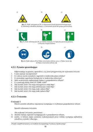 „Projekt współfinansowany ze środków Europejskiego Funduszu Społecznego”
18
a) b) c)
Rys. 2. Znaki ostrzegawcze [8]: a) OstrzeŜenie przed skaŜeniem biologicznym,
b) Substancja szkodliwa draŜniąca, c) OstrzeŜenie przed lub gorącą powierzchnią
a) b) c)
Rys. 3. Znaki informacyjne [8]: a) Telefon awaryjny, b) Apteczka pierwszej pomocy,
c) Prysznic bezpieczeństwa
a) b) c)
Rys. 4. Znaki nakazu [8] a) Nakaz stosowania ochrony oczu, c) Nakaz mycia rąk,
d) Nakaz stosowania ochrony rąk
4.2.2. Pytania sprawdzające
Odpowiadając na pytania, sprawdzisz, czy jesteś przygotowany do wykonania ćwiczeń.
1. Czym zajmuje się ergonomia?
2. Co zalicza się do czynników zagroŜeń w środowisku pracy rolnika?
3. Co powoduje zagroŜenia biologiczne w środowisku rolniczym?
4. Jakie są przyczyny nadmiernego hałasu w gospodarstwie rolnym?
5. Co oznaczają skróty HACCP, GMP, GHP?
6. Jaki kształt, kolor i tło mają ostrzegawcze znaki bhp?
7. Jaki kształt, kolor i tło mają informacyjne znaki bhp?
8. Jaki kształt, kolor i tło mają znaki zakazu bhp?
9. Jaki kształt, kolor i tło mają znaki nakazu bhp?
4.2.3. Ćwiczenia
Ćwiczenie 1
Określ czynniki szkodliwe najczęściej występujące w wybranym gospodarstwie rolnym.
Sposób wykonania ćwiczenia
Aby wykonać ćwiczenie, powinieneś:
1) określić rodzaje zagroŜeń występujących w gospodarstwie rolnym,
2) ustalić, w którym etapie czynności wykonywanych przez rolnika występują najbardziej
szkodliwe czynniki i dlaczego,
 