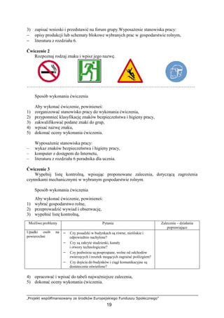 „Projekt współfinansowany ze środków Europejskiego Funduszu Społecznego”
19
3) zapisać wnioski i przedstawić na forum grupy.WyposaŜenie stanowiska pracy:
− opisy produkcji lub schematy blokowe wybranych prac w gospodarstwie rolnym,
− literatura z rozdziału 6.
Ćwiczenie 2
Rozpoznaj rodzaj znaku i wpisz jego nazwę.
………………………………………………………………………………………………….
Sposób wykonania ćwiczenia
Aby wykonać ćwiczenie, powinieneś:
1) zorganizować stanowisko pracy do wykonania ćwiczenia,
2) przypomnieć klasyfikację znaków bezpieczeństwa i higieny pracy,
3) zakwalifikować podane znaki do grup,
4) wpisać nazwę znaku,
5) dokonać oceny wykonania ćwiczenia.
WyposaŜenie stanowiska pracy:
– wykaz znaków bezpieczeństwa i higieny pracy,
– komputer z dostępem do Internetu,
– literatura z rozdziału 6 poradnika dla ucznia.
Ćwiczenie 3
Wypełnij listę kontrolną, wpisując proponowane zalecenia, dotyczącą zagroŜenia
czynnikami mechanicznymi w wybranym gospodarstwie rolnym.
Sposób wykonania ćwiczenia
Aby wykonać ćwiczenie, powinieneś:
1) wybrać gospodarstwo rolne,
2) przeprowadzić wywiad i obserwację,
3) wypełnić listę kontrolną,
MoŜliwe problemy Pytania Zalecenia – działania
poprawiające
Upadki osób na
powierzchni
− Czy posadzki w budynkach są równe, nieśliskie i
odpowiednio nachylone?
− Czy są zakryte studzienki, kanały
i otwory technologiczne?
− Czy podwórza są posprzątane, wolne od odchodów
zwierzęcych i resztek mogących zagraŜać poślizgiem?
− Czy dojścia do budynków i ciągi komunikacyjne są
dostatecznie oświetlone?
4) opracować i wpisać do tabeli najwaŜniejsze zalecenia,
5) dokonać oceny wykonania ćwiczenia.
 